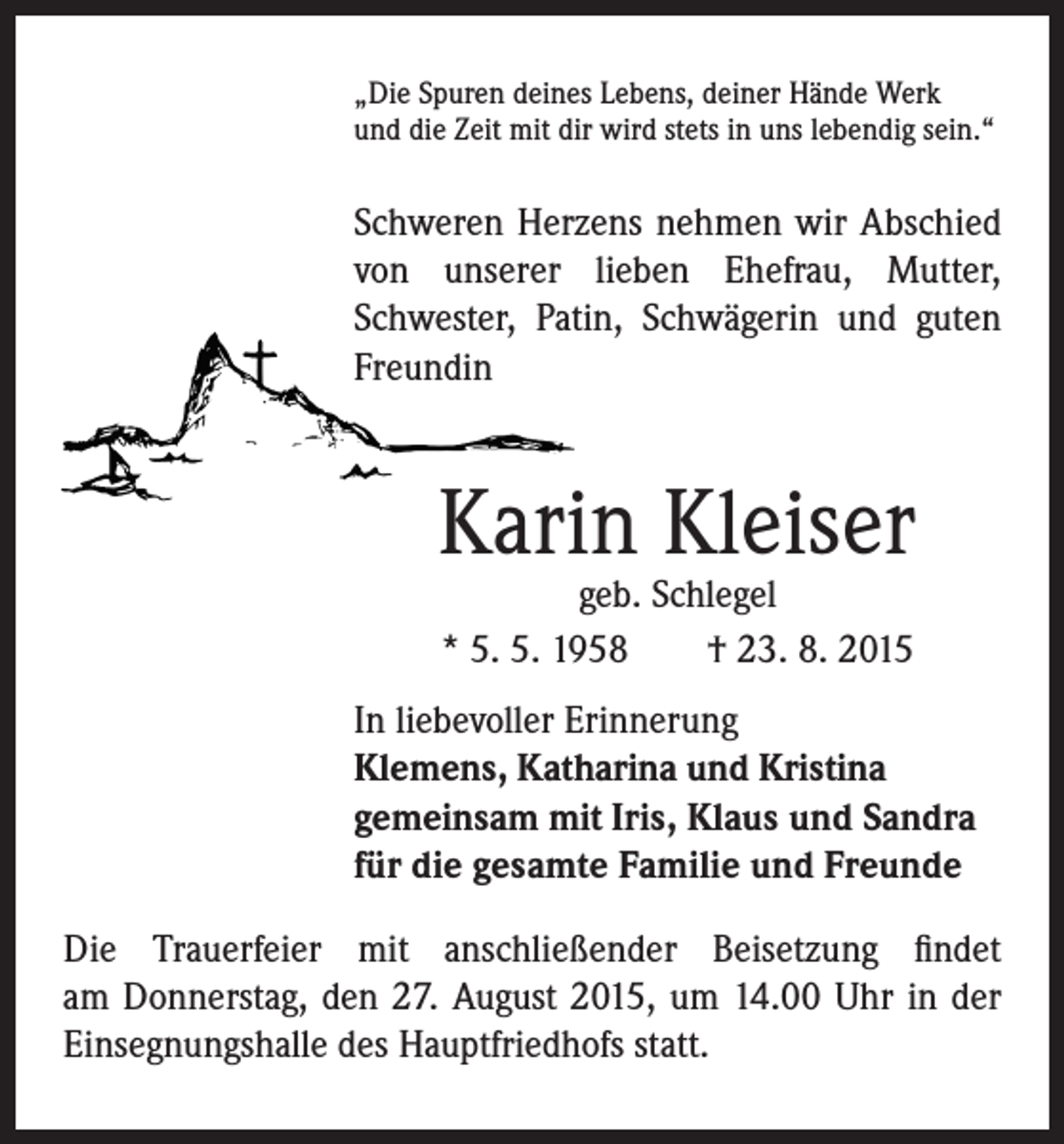 <p>„ Die Spuren deines Lebens, deiner Hände Werk<br />und die Zeit mit dir wird stets in uns lebendig sein.“</p><p>Schweren Herzens nehmen wir Abschied<br />von unserer lieben Ehefrau, Mutter,<br />Schwester, Patin, Schwägerin und guten<br />Freundin</p><p>Karin Kleiser</p><p>geb. Schlegel<br />* 5. 5. 1958 † 23. 8. 2015</p><p>In liebevoller Erinnerung<br />Klemens, Katharina und Kristina<br />gemeinsam mit Iris, Klaus und Sandra<br />für die gesamte Familie und Freunde</p><p>Die Trauerfeier mit anschließender Beisetzung findet<br />am Donnerstag, den 27. August 2015, um 14.00 Uhr in der<br />Einsegnungshalle des Hauptfriedhofs statt.</p>