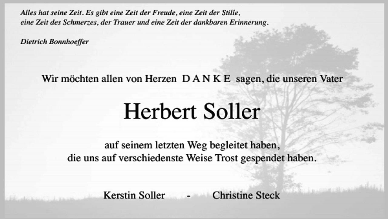<p>Alles hat seine Zeit. Es gibt eine Zeit der Freude, eine Zeit der Stille,<br />eine Zeit des Schmerzes, der Trauer und eine Zeit der dankbaren Erinnerung.<br />Dietrich Bonnhoeffer</p><p>Wir möchten allen von Herzen D A N K E sagen, die unseren Vater</p><p>Herbert Soller<br />auf seinem letzten Weg begleitet haben,<br />die uns auf verschiedenste Weise Trost gespendet haben.<br />Kerstin Soller</p><p>-</p><p>Christine Steck</p>