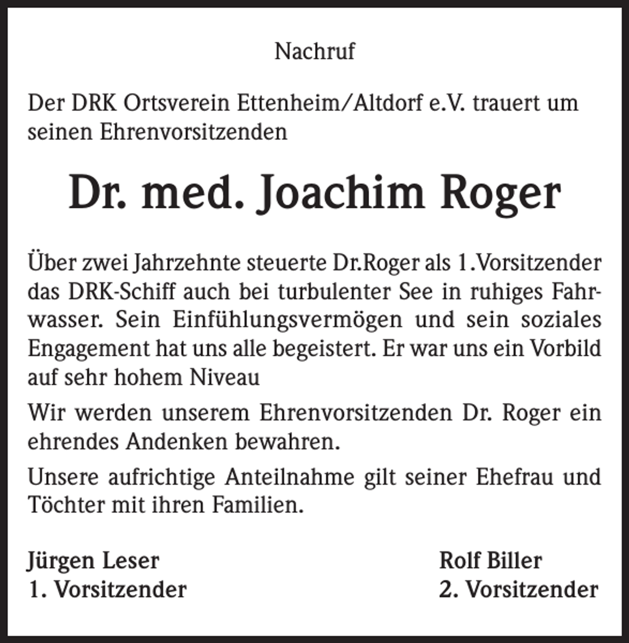 <p>Nachruf<br />Der DRK Ortsverein Ettenheim/Altdorf e.V. trauert um<br />seinen Ehrenvorsitzenden</p><p>Dr. med. Joachim Roger<br />Über zwei Jahrzehnte steuerte Dr.Roger als 1.Vorsitzender<br />das DRK-Schiff auch bei turbulenter See in ruhiges Fahrwasser. Sein Einfühlungsvermögen und sein soziales<br />Engagement hat uns alle begeistert. Er war uns ein Vorbild<br />auf sehr hohem Niveau<br />Wir werden unserem Ehrenvorsitzenden Dr. Roger ein<br />ehrendes Andenken bewahren.<br />Unsere aufrichtige Anteilnahme gilt seiner Ehefrau und<br />Töchter mit ihren Familien.<br />Jürgen Leser<br />1. Vorsitzender</p><p>Rolf Biller<br />2. Vorsitzender</p>