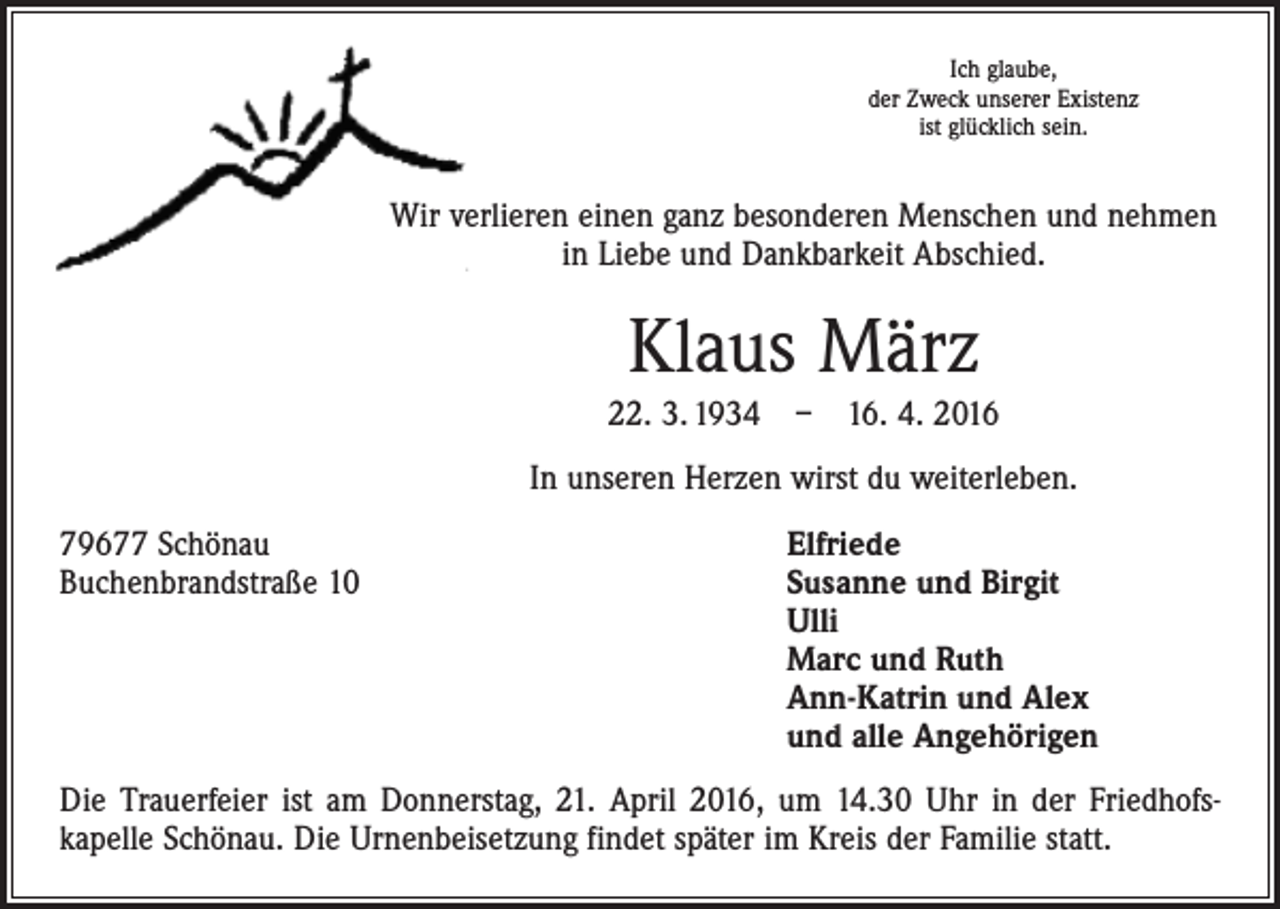 <p>Ich glaube,<br />der Zweck unserer Existenz<br />ist glücklich sein.</p><p>Wir verlieren einen ganz besonderen Menschen und nehmen<br />in Liebe und Dankbarkeit Abschied.</p><p>Klaus März<br />22. 3. 1934 – 16. 4. 2016<br />In unseren Herzen wirst du weiterleben.<br />79677 Schönau<br />Elfriede<br />Buchenbrandstraße 10 Susanne und Birgit<br />Ulli<br />Marc und Ruth<br />Ann-Katrin und Alex<br />und alle Angehörigen<br />Die Trauerfeier ist am Donnerstag, 21. April 2016, um 14.30 Uhr in der Friedhofs­<br />kapelle Schönau. Die Urnenbeisetzung findet später im Kreis der Familie statt.</p>