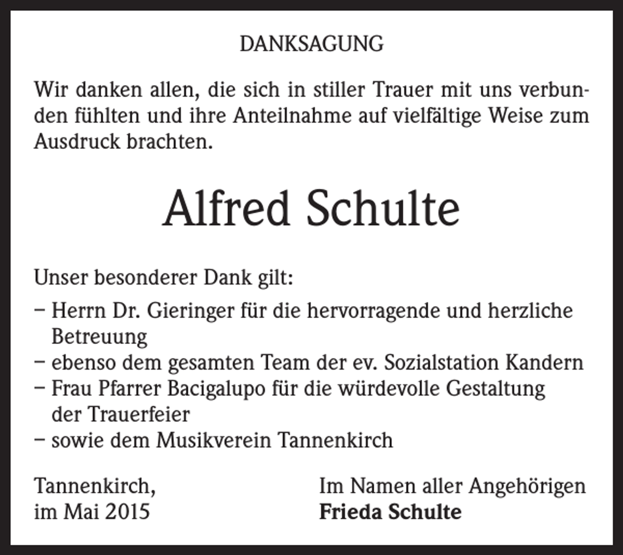 <p>DANKSAGUNG<br />Wir danken allen, die sich in stiller Trauer mit uns verbunden fühlten und ihre Anteilnahme auf vielfältige Weise zum<br />Ausdruck brachten.</p><p>Alfred Schulte<br />Unser besonderer Dank gilt:<br />– Herrn Dr. Gieringer für die hervorragende und herzliche<br />Betreuung<br />– ebenso dem gesamten Team der ev. Sozialstation Kandern<br />– Frau Pfarrer Bacigalupo für die würdevolle Gestaltung<br />der Trauerfeier<br />– sowie dem Musikverein Tannenkirch<br />Tannenkirch,<br />im Mai 2015</p><p>Im Namen aller Angehörigen<br />Frieda Schulte</p>