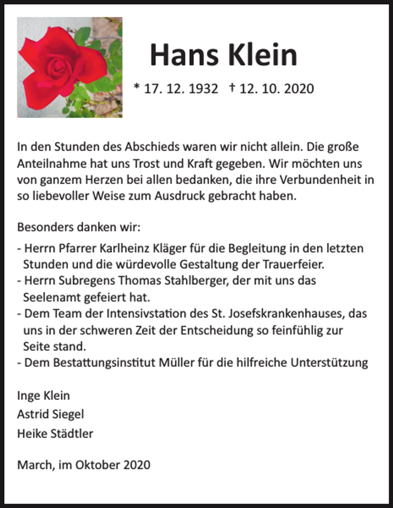 <p>Hans Klein<br />* 17. 12. 1932 † 12. 10. 2020</p><p>In den Stunden des Abschieds waren wir nicht allein. Die große<br />Anteilnahme hat uns Trost und Kra� gegeben. Wir möchten uns<br />von ganzem Herzen bei allen bedanken, die ihre Verbundenheit in<br />so liebevoller Weise zum Ausdruck gebracht haben.<br />Besonders danken wir:<br />­ Herrn Pfarrer Karlheinz Kläger für die Begleitung in den letzten<br />Stunden und die würdevolle Gestaltung der Trauerfeier.<br />­ Herrn Subregens Thomas Stahlberger, der mit uns das<br />Seelenamt gefeiert hat.<br />­ Dem Team der Intensivsta�on des St. Josefskrankenhauses, das<br />uns in der schweren Zeit der Entscheidung so feinfühlig zur<br />Seite stand.<br />­ Dem Besta�ungsins�tut Müller für die hilfreiche Unterstützung<br />Inge Klein<br />Astrid Siegel<br />Heike Städtler<br />March, im Oktober 2020</p>