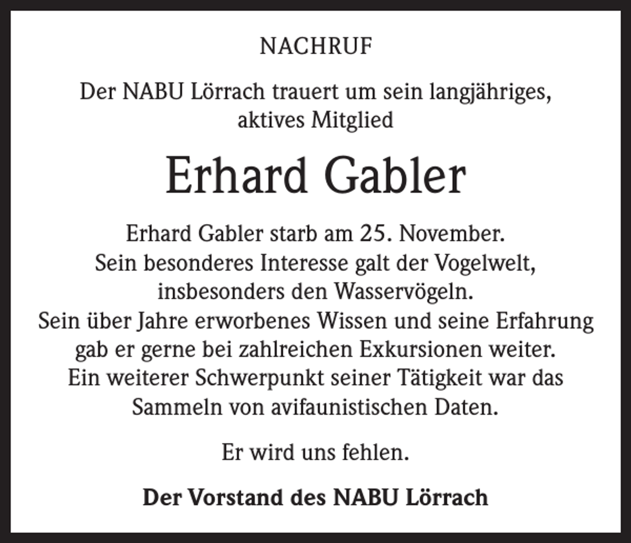 <p>NACHRUF<br />Der NABU Lörrach trauert um sein langjähriges,<br />aktives Mitglied</p><p>Erhard Gabler<br />Erhard Gabler starb am 25. November.<br />Sein besonderes Interesse galt der Vogelwelt,<br />insbesonders den Wasservögeln.<br />Sein über Jahre erworbenes Wissen und seine Erfahrung<br />gab er gerne bei zahlreichen Exkursionen weiter.<br />Ein weiterer Schwerpunkt seiner Tätigkeit war das<br />Sammeln von avifaunistischen Daten.<br />Er wird uns fehlen.<br />Der Vorstand des NABU Lörrach</p>