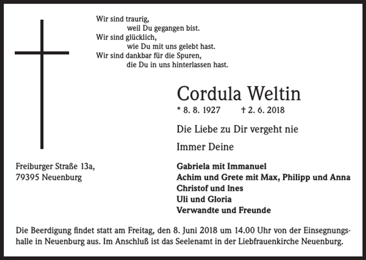 <p>Wir sind traurig,<br />weil Du gegangen bist.<br />Wir sind glücklich,<br />wie Du mit uns gelebt hast.<br />Wir sind dankbar für die Spuren,</p><p>die Du in uns hinterlassen hast.</p><p>Cordula Weltin<br />* 8. 8. 1927</p><p>† 2. 6. 2018</p><p>Die Liebe zu Dir vergeht nie<br />Immer Deine<br />Freiburger Straße 13a,<br />79395 Neuenburg</p><p>Gabriela mit Immanuel<br />Achim und Grete mit Max, Philipp und Anna<br />Christof und lnes<br />Uli und Gloria<br />Verwandte und Freunde</p><p>Die Beerdigung findet statt am Freitag, den 8. Juni 2018 um 14.00 Uhr von der Einsegnungshalle in Neuenburg aus. Im Anschluß ist das Seelenamt in der Liebfrauenkirche Neuenburg.</p>