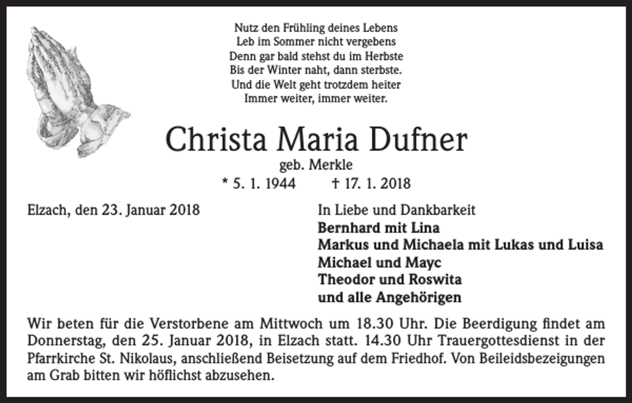 <p>Nutz den Frühling deines Lebens<br />Leb im Sommer nicht vergebens<br />Denn gar bald stehst du im Herbste<br />Bis der Winter naht, dann sterbste.<br />Und die Welt geht trotzdem heiter<br />Immer weiter, immer weiter.</p><p>Christa Maria Dufner<br />geb. Merkle<br />* 5. 1. 1944<br />† 17. 1. 2018</p><p>Elzach, den 23. Januar 2018 In Liebe und Dankbarkeit<br />Bernhard mit Lina<br />Markus und Michaela mit Lukas und Luisa<br />Michael und Mayc<br />Theodor und Roswita<br />und alle Angehörigen<br />Wir beten für die Verstorbene am Mittwoch um 18.30 Uhr. Die Beerdigung findet am<br />Donnerstag, den 25. Januar 2018, in Elzach statt. 14.30 Uhr Trauergottesdienst in der<br />Pfarrkirche St. Nikolaus, anschließend Beisetzung auf dem Friedhof. Von Beileidsbezeigungen<br />am Grab bitten wir höflichst abzusehen.</p>