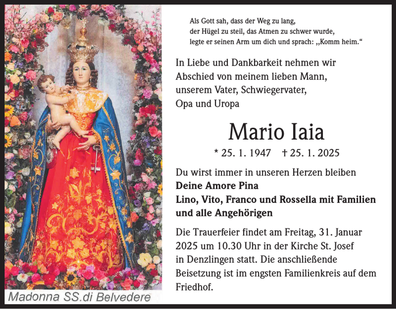 <p>Als Gott sah, dass der Weg zu lang,<br />der Hügel zu steil, das Atmen zu schwer wurde,<br />legte er seinen Arm um dich und sprach: ,,Komm heim.“</p><p>In Liebe und Dankbarkeit nehmen wir<br />Abschied von meinem lieben Mann,<br />unserem Vater, Schwiegervater,<br />Opa und Uropa</p><p>Mario Iaia<br />* 25. 1. 1947 † 25. 1. 2025<br />Du wirst immer in unseren Herzen bleiben<br />Deine Amore Pina<br />Lino, Vito, Franco und Rossella mit Familien<br />und alle Angehörigen<br />Die Trauerfeier findet am Freitag, 31. Januar<br />2025 um 10.30 Uhr in der Kirche St. Josef<br />in Denzlingen statt. Die anschließende<br />Beisetzung ist im engsten Familienkreis auf dem<br />Friedhof.</p>