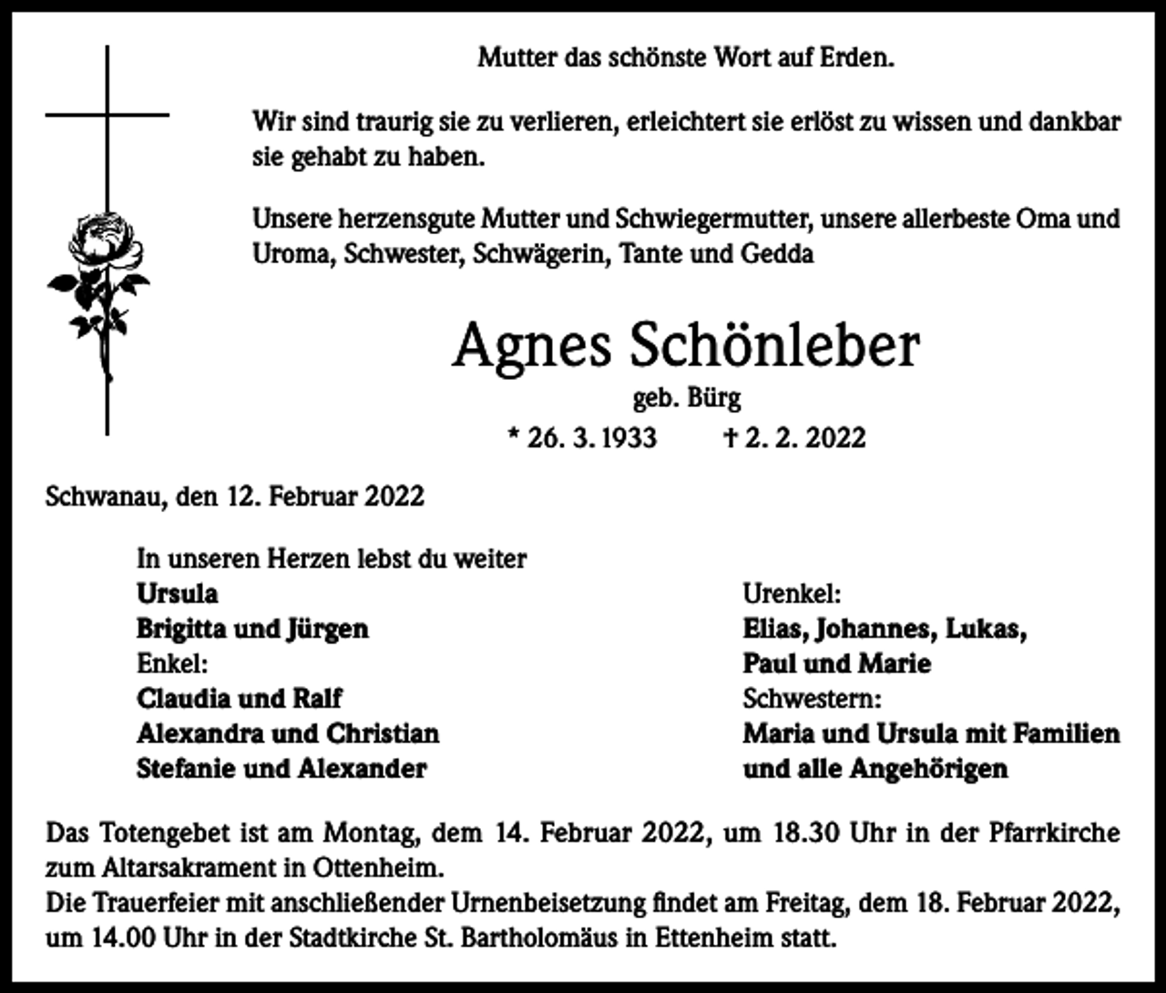 <p>Mutter das schönste Wort auf Erden.<br />Wir sind traurig sie zu verlieren, erleichtert sie erlöst zu wissen und dankbar<br />sie gehabt zu haben.<br />Unsere herzensgute Mutter und Schwiegermutter, unsere allerbeste Oma und<br />Uroma, Schwester, Schwägerin, Tante und Gedda</p><p>Agnes Schönleber<br />geb. Bürg<br />* 26. 3. 1933<br />† 2. 2. 2022</p><p>Schwanau, den 12. Februar 2022<br />In unseren Herzen lebst du weiter<br />Ursula<br />Brigitta und Jürgen<br />Enkel:<br />Claudia und Ralf<br />Alexandra und Christian<br />Stefanie und Alexander</p><p>Urenkel:<br />Elias, Johannes, Lukas,<br />Paul und Marie<br />Schwestern:<br />Maria und Ursula mit Familien<br />und alle Angehörigen</p><p>Das Totengebet ist am Montag, dem 14. Februar 2022, um 18.30 Uhr in der Pfarrkirche<br />zum Altarsakrament in Ottenheim.<br />Die Trauerfeier mit anschließender Urnenbeisetzung findet am Freitag, dem 18. Februar 2022,<br />um 14.00 Uhr in der Stadtkirche St. Bartholomäus in Ettenheim statt.</p>