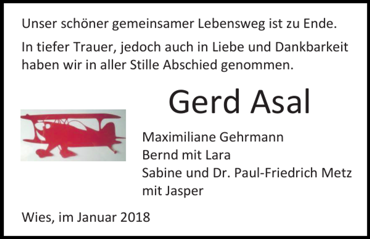 <p>Unser schöner gemeinsamer Lebensweg ist zu Ende.<br />In tiefer Trauer, jedoch auch in Liebe und Dankbarkeit<br />haben wir in aller Stille Abschied genommen.</p><p>Gerd Asal<br />Maximiliane Gehrmann<br />Bernd mit Lara<br />Sabine und Dr. Paul-Friedrich Metz<br />mit Jasper<br />Wies, im Januar 2018</p>
