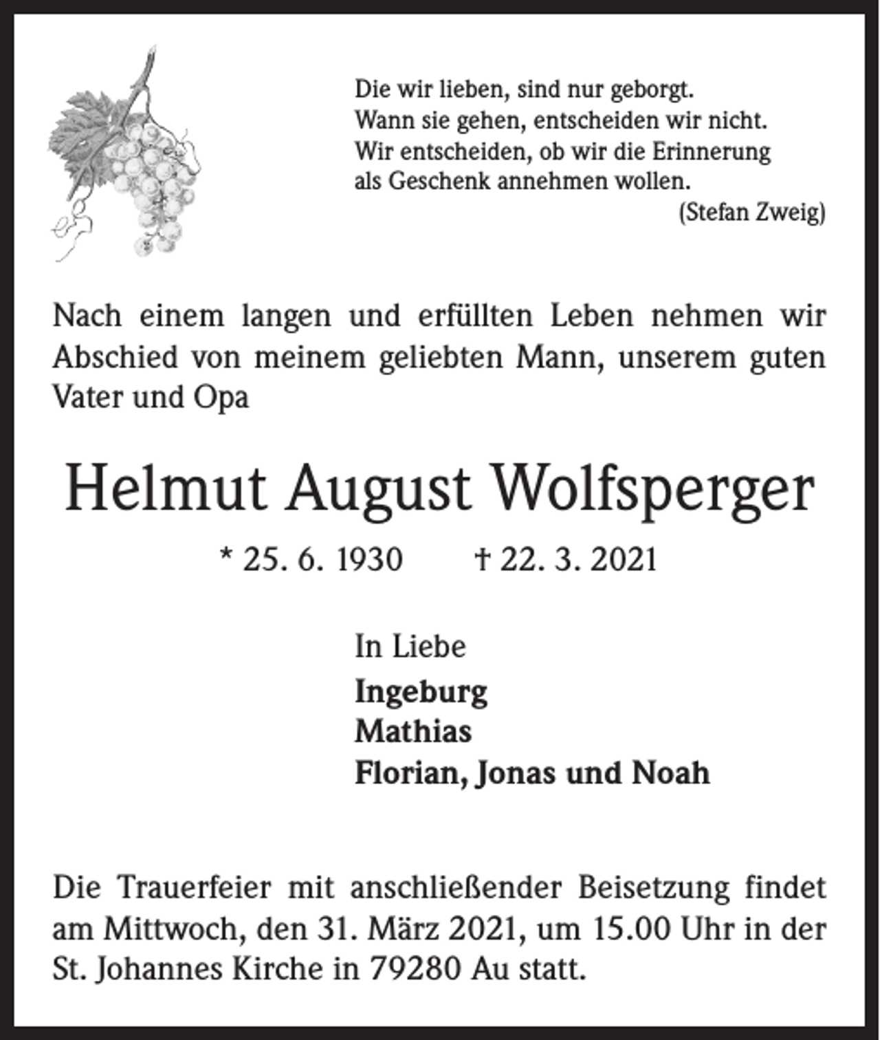 <p>Die wir lieben, sind nur geborgt.<br />Wann sie gehen, entscheiden wir nicht.<br />Wir entscheiden, ob wir die Erinnerung<br />als Geschenk annehmen wollen.<br />(Stefan Zweig)</p><p>Nach einem langen und erfüllten Leben nehmen wir<br />­A bschied von meinem geliebten Mann, unserem guten<br />Vater und Opa</p><p>Helmut August Wolfsperger<br />* 25. 6. 1930 † 22. 3. 2021<br />In Liebe<br />Ingeburg<br />Mathias<br />Florian, Jonas und Noah<br />Die Trauerfeier mit anschließender Beisetzung findet<br />am Mittwoch, den 31. März 2021, um 15.00 Uhr in der<br />St. Johannes Kirche in 79280 Au statt.</p>