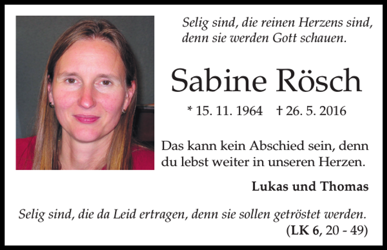 <p>Selig sind, die reinen Herzens sind,<br />denn sie werden Gott schauen.</p><p>Sabine Rösch<br />* 15. 11. 1964</p><p>† 26. 5. 2016</p><p>Das kann kein Abschied sein, denn<br />du lebst weiter in unseren Herzen.<br />Lukas und Thomas<br />Selig sind, die da Leid ertragen, denn sie sollen getröstet werden.<br />(LK 6, 20 - 49)</p>
