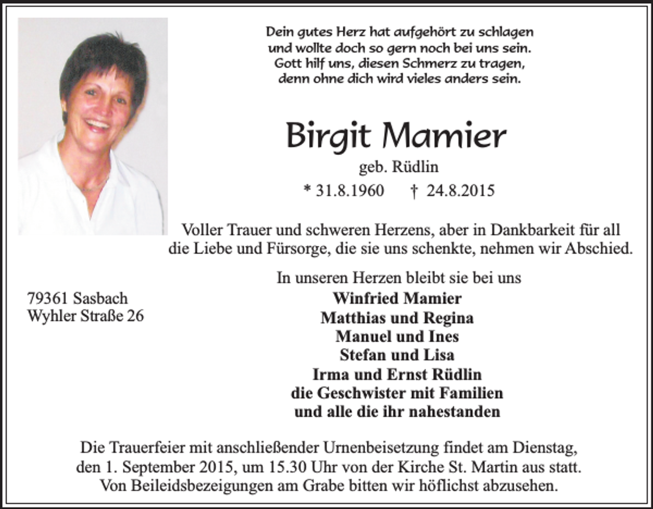 <p>Dein gutes Herz hat aufgehört zu schlagen<br />und wollte doch so gern noch bei uns sein.<br />Gott hilf uns, diesen Schmerz zu tragen,<br />denn ohne dich wird vieles anders sein.</p><p>Birgit Mamier<br />geb. Rüdlin<br />* 31.8.1960<br />† 24.8.2015</p><p>Voller Trauer und schweren Herzens, aber in Dankbarkeit für all<br />die Liebe und Fürsorge, die sie uns schenkte, nehmen wir Abschied.<br />79361 Sasbach<br />Wyhler Straße 26</p><p>In unseren Herzen bleibt sie bei uns<br />Winfried Mamier<br />Matthias und Regina<br />Manuel und Ines<br />Stefan und Lisa<br />Irma und Ernst Rüdlin<br />die Geschwister mit Familien<br />und alle die ihr nahestanden</p><p>Die Trauerfeier mit anschließender Urnenbeisetzung findet am Dienstag,<br />den 1. September 2015, um 15.30 Uhr von der Kirche St. Martin aus statt.<br />Von Beileidsbezeigungen am Grabe bitten wir höflichst abzusehen.</p>