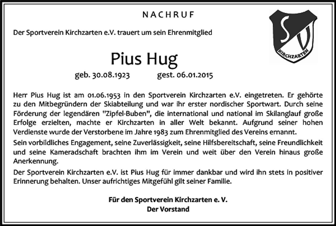 <p>NACHRUF<br />Der Sportverein Kirchzarten e.V. trauert um sein Ehrenmitglied</p><p>Pius Hug<br />geb. 30.08.1923</p><p>gest. 06.01.2015</p><p>Herr Pius Hug ist am 01.06.1953 in den Sportverein Kirchzarten e.V. eingetreten. Er gehörte<br />zu den Mitbegründern der Skiabteilung und war ihr erster nordischer Sportwart. Durch seine<br />Förderung der legendären "Zipfel-Buben", die international und national im Skilanglauf große<br />Erfolge erzielten, machte er Kirchzarten in aller Welt bekannt. Aufgrund seiner hohen<br />Verdienste wurde der Verstorbene im Jahre 1983 zum Ehrenmitglied des Vereins ernannt.<br />Sein vorbildliches Engagement, seine Zuverlässigkeit, seine Hilfsbereitschaft, seine Freundlichkeit<br />und seine Kameradschaft brachten ihm im Verein und weit über den Verein hinaus große<br />Anerkennung.<br />Der Sportverein Kirchzarten e.V. ist Pius Hug für immer dankbar und wird ihn stets in positiver<br />Erinnerung behalten. Unser aufrichtiges Mitgefühl gilt seiner Familie.<br />Für den Sportverein Kirchzarten e. V.<br />Der Vorstand</p>