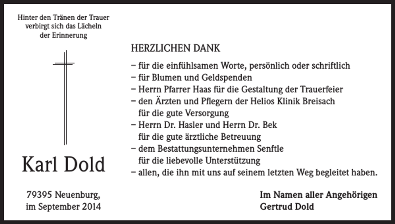 <p>Hinter den Tränen der Trauer<br />verbirgt sich das Lächeln<br />der Erinnerung</p><p>HERZLICHEN DANK</p><p>Karl Dold<br />79395 Neuenburg,<br />im September 2014</p><p>– für die einfühlsamen Worte, persönlich oder schriftlich<br />– für Blumen und Geldspenden<br />– Herrn Pfarrer Haas für die Gestaltung der Trauerfeier<br />– den Ärzten und Pflegern der Helios Klinik Breisach<br />für die gute Versorgung<br />– Herrn Dr. Hasler und Herrn Dr. Bek<br />für die gute ärztliche Betreuung<br />– dem Bestattungsunternehmen Senftle<br />für die liebevolle Unterstützung<br />– allen, die ihn mit uns auf seinem letzten Weg begleitet haben.<br />Im Namen aller Angehörigen<br />Gertrud Dold</p>