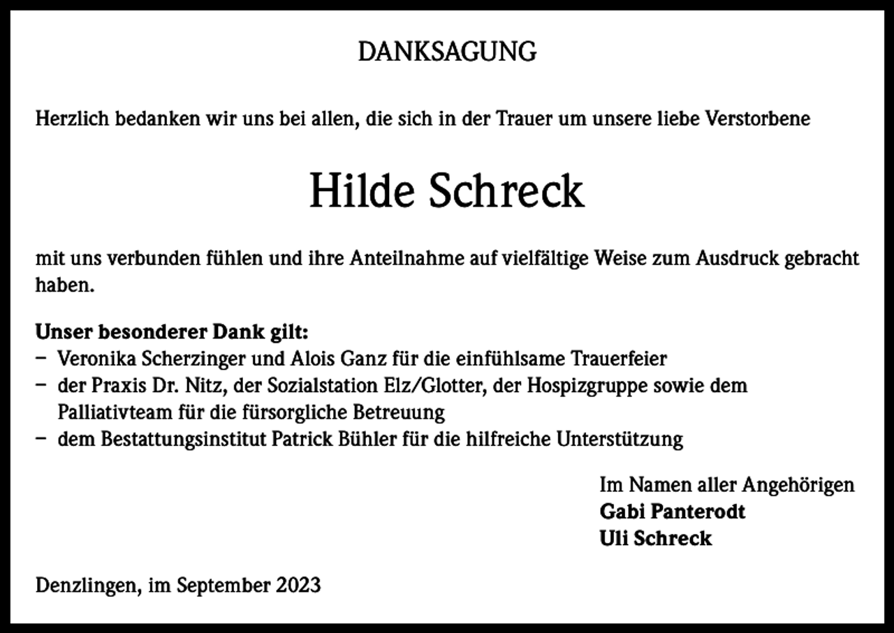 <p>DANKSAGUNG<br />Herzlich bedanken wir uns bei allen, die sich in der Trauer um unsere liebe Verstorbene</p><p>Hilde Schreck<br />mit uns verbunden fühlen und ihre Anteilnahme auf vielfältige Weise zum Ausdruck gebracht<br />haben.<br />Unser besonderer Dank gilt:<br />– Veronika Scherzinger und Alois Ganz für die einfühlsame Trauerfeier<br />– der Praxis Dr. Nitz, der Sozialstation Elz/Glotter, der Hospizgruppe sowie dem<br />Palliativteam für die fürsorgliche Betreuung<br />– dem Bestattungsinstitut Patrick Bühler für die hilfreiche Unterstützung<br />Im Namen aller Angehörigen<br />Gabi Panterodt<br />Uli Schreck<br />Denzlingen, im September 2023</p>