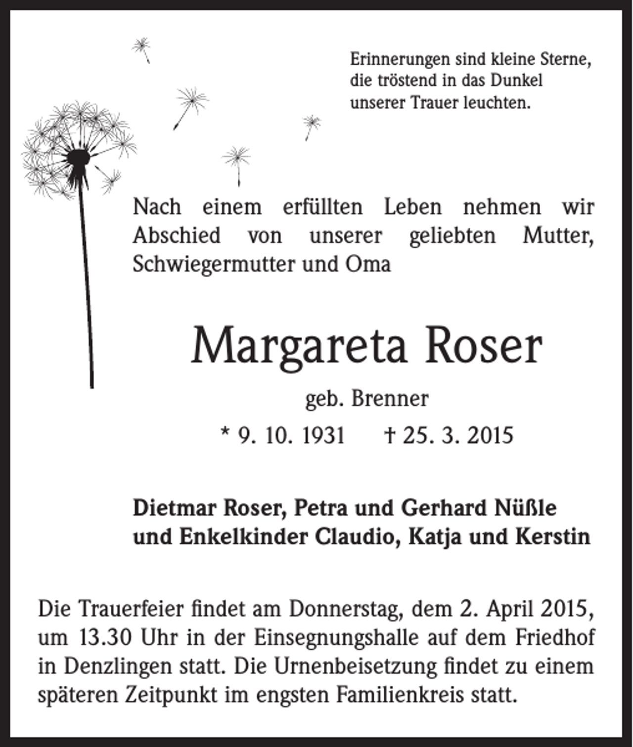 <p>Erinnerungen sind kleine Sterne,<br />die tröstend in das Dunkel<br />unserer Trauer leuchten.</p><p>Nach einem erfüllten Leben nehmen wir<br />Abschied von unserer geliebten Mutter,<br />­Schwiegermutter und Oma</p><p>Margareta Roser<br />geb. Brenner<br />* 9. 10. 1931 † 25. 3. 2015<br />Dietmar Roser, Petra und Gerhard Nüßle<br />und Enkelkinder Claudio, Katja und Kerstin<br />Die Trauerfeier ﬁndet am Donnerstag, dem 2. April 2015,<br />um 13.30 Uhr in der Einsegnungshalle auf dem Friedhof<br />in Denzlingen statt. Die Urnenbeisetzung ﬁndet zu einem<br />späteren Zeitpunkt im engsten Familienkreis statt.</p>