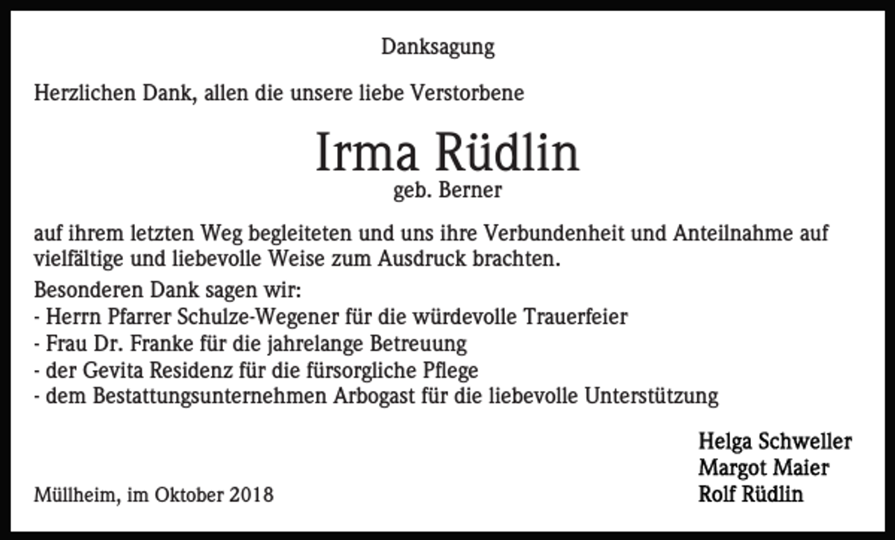 <p>Danksagung<br />Herzlichen Dank, allen die unsere liebe Verstorbene</p><p>Irmageb. Rüdlin<br />Berner<br />auf ihrem letzten Weg begleiteten und uns ihre Verbundenheit und Anteilnahme auf<br />vielfältige und liebevolle Weise zum Ausdruck brachten.<br />Besonderen Dank sagen wir:<br />- Herrn Pfarrer Schulze-Wegener für die würdevolle Trauerfeier<br />- Frau Dr. Franke für die jahrelange Betreuung<br />- der Gevita Residenz für die fürsorgliche Pflege<br />- dem Bestattungsunternehmen Arbogast für die liebevolle Unterstützung</p><p>Müllheim, im Oktober 2018</p>