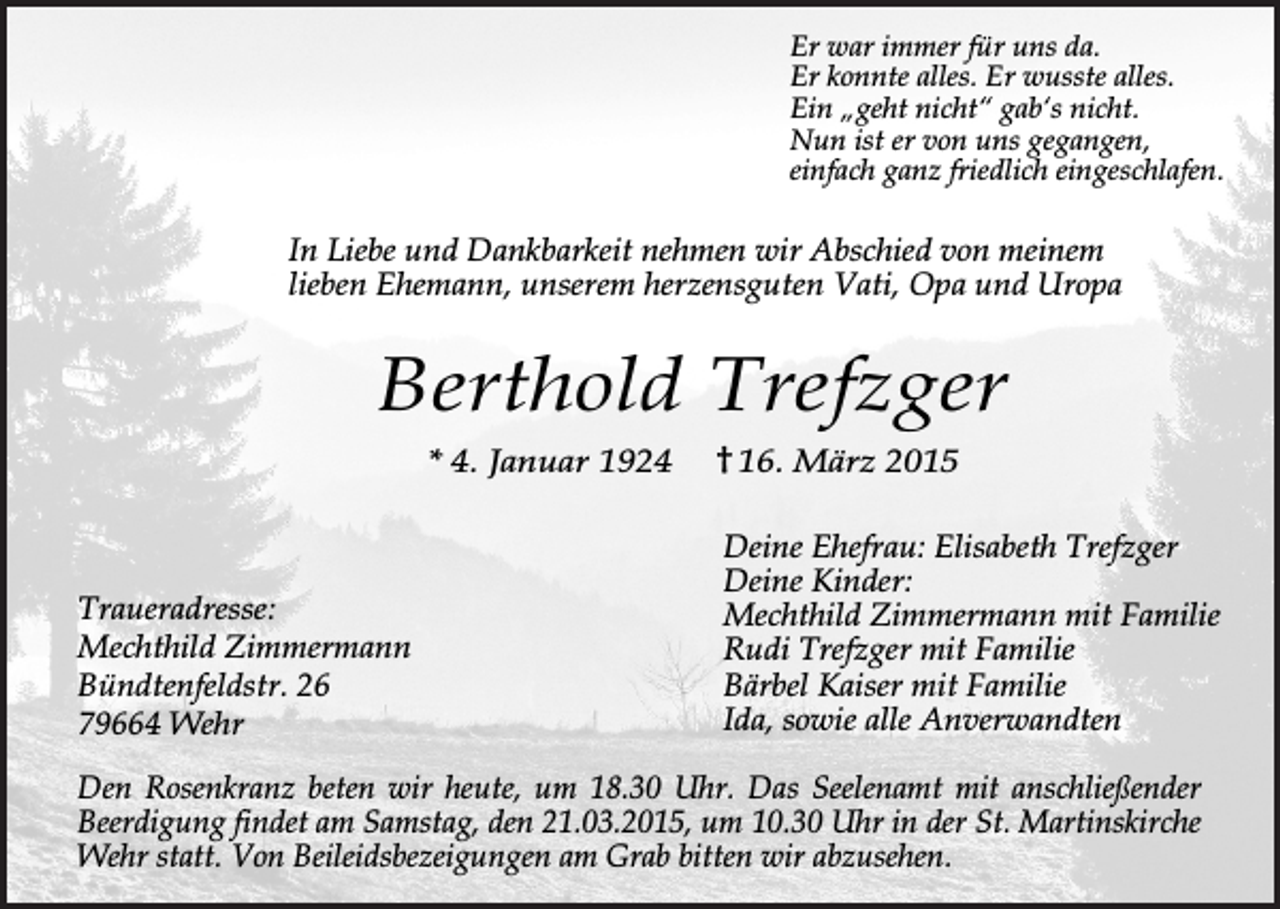 <p>Er war immer für uns da.<br />Er konnte alles. Er wusste alles.<br />Ein „geht nicht“ gab‘s nicht.<br />Nun ist er von uns gegangen,<br />einfach ganz friedlich eingeschlafen.</p><p>In Liebe und Dankbarkeit nehmen wir Abschied von meinem<br />lieben Ehemann, unserem herzensguten Vati, Opa und Uropa</p><p>Berthold Trefzger<br />* 4. Januar 1924</p><p>Traueradresse:<br />Mechthild Zimmermann<br />Bündtenfeldstr. 26<br />79664 Wehr</p><p>16. März 2015<br />Deine Ehefrau: Elisabeth Trefzger<br />Deine Kinder:<br />Mechthild Zimmermann mit Familie<br />Rudi Trefzger mit Familie<br />Bärbel Kaiser mit Familie<br />Ida, sowie alle Anverwandten</p><p>Den Rosenkranz beten wir heute, um 18.30 Uhr. Das Seelenamt mit anschließender<br />Beerdigung findet am Samstag, den 21.03.2015, um 10.30 Uhr in der St. Martinskirche<br />Wehr statt. Von Beileidsbezeigungen am Grab bitten wir abzusehen.</p>