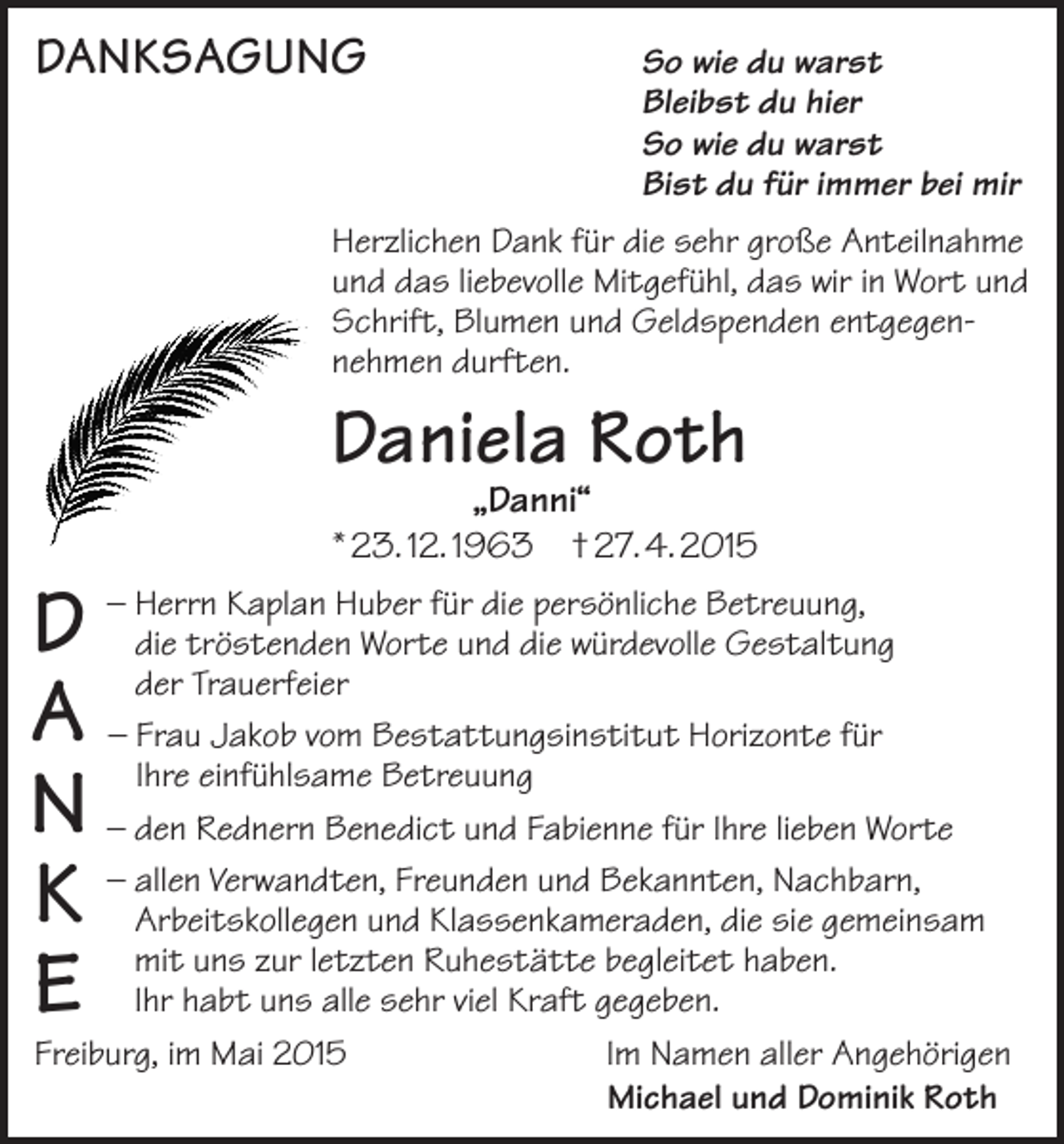 <p>DANKSAGUNG</p><p>o wie du warst<br />S<br />Bleibst du hier<br />So wie du warst<br />Bist du für immer bei mir</p><p>Herzlichen Dank für die sehr große Anteilnahme<br />und das liebevolle Mitgefühl, das wir in Wort und<br />Schrift, Blumen und Geldspenden entgegen­<br />nehmen durften.</p><p>Daniela Roth</p><p>„Danni“<br />* 23. 12. 1963 † 27. 4. 2015</p><p>Kaplan Huber für die persönliche Betreuung,<br />D – Hdiedererrntrösten­<br />den Worte und die würdevolle Gestaltung<br />Trauerfeier<br />A – Frau Jakob vom Bestattungsinstitut Horizonte für<br />einfühlsame Betreuung<br />N – dIhreen Rednern<br />Benedict und Fabienne für Ihre lieben Worte<br />allen Verwandten, Freunden und Bekannten, Nachbarn,<br />K – Arbeitskollegen<br />und Klassenkameraden, die sie gemeinsam<br />mit uns zur letzten Ruhestätte begleitet haben.<br />E Ihr habt uns alle sehr viel Kraft gegeben.</p><p>Freiburg, im Mai 2015 Im Namen aller Angehörigen<br />Michael und Dominik Roth</p>