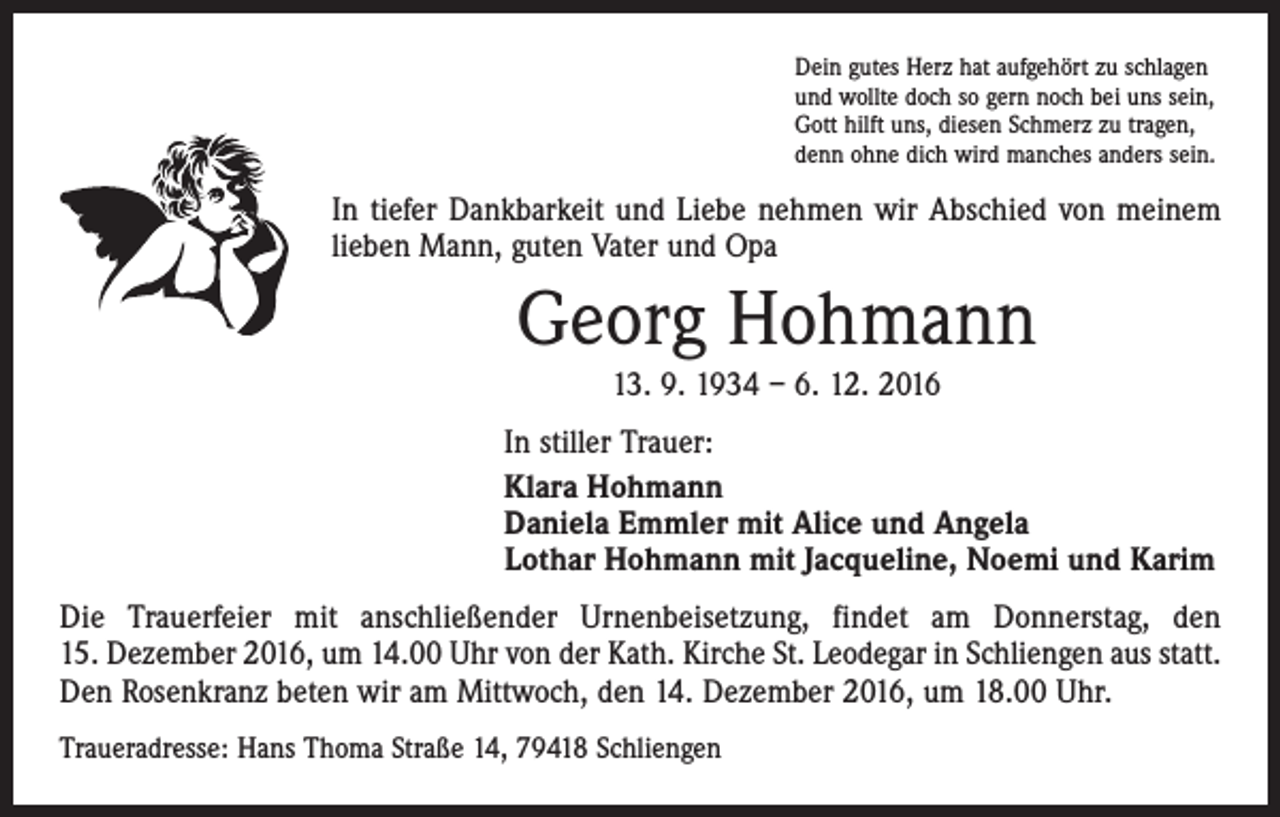 <p>Dein gutes Herz hat aufgehört zu schlagen<br />und wollte doch so gern noch bei uns sein,<br />Gott hilft uns, diesen Schmerz zu tragen,<br />denn ohne dich wird manches anders sein.</p><p>In tiefer Dankbarkeit und Liebe nehmen wir Abschied von meinem<br />lieben Mann, guten Vater und Opa</p><p>Georg Hohmann<br />13. 9. 1934 – 6. 12. 2016<br />In stiller Trauer:<br />Klara Hohmann<br />Daniela Emmler mit Alice und Angela<br />Lothar Hohmann mit Jacqueline, Noemi und Karim<br />Die Trauerfeier mit anschließender Urnenbeisetzung, findet am Donnerstag, den<br />15. Dezember 2016, um 14.00 Uhr von der Kath. Kirche St. Leodegar in Schliengen aus statt.<br />Den Rosenkranz beten wir am Mittwoch, den 14. Dezember 2016, um 18.00 Uhr.<br />Traueradresse: Hans Thoma Straße 14, 79418 Schliengen</p>
