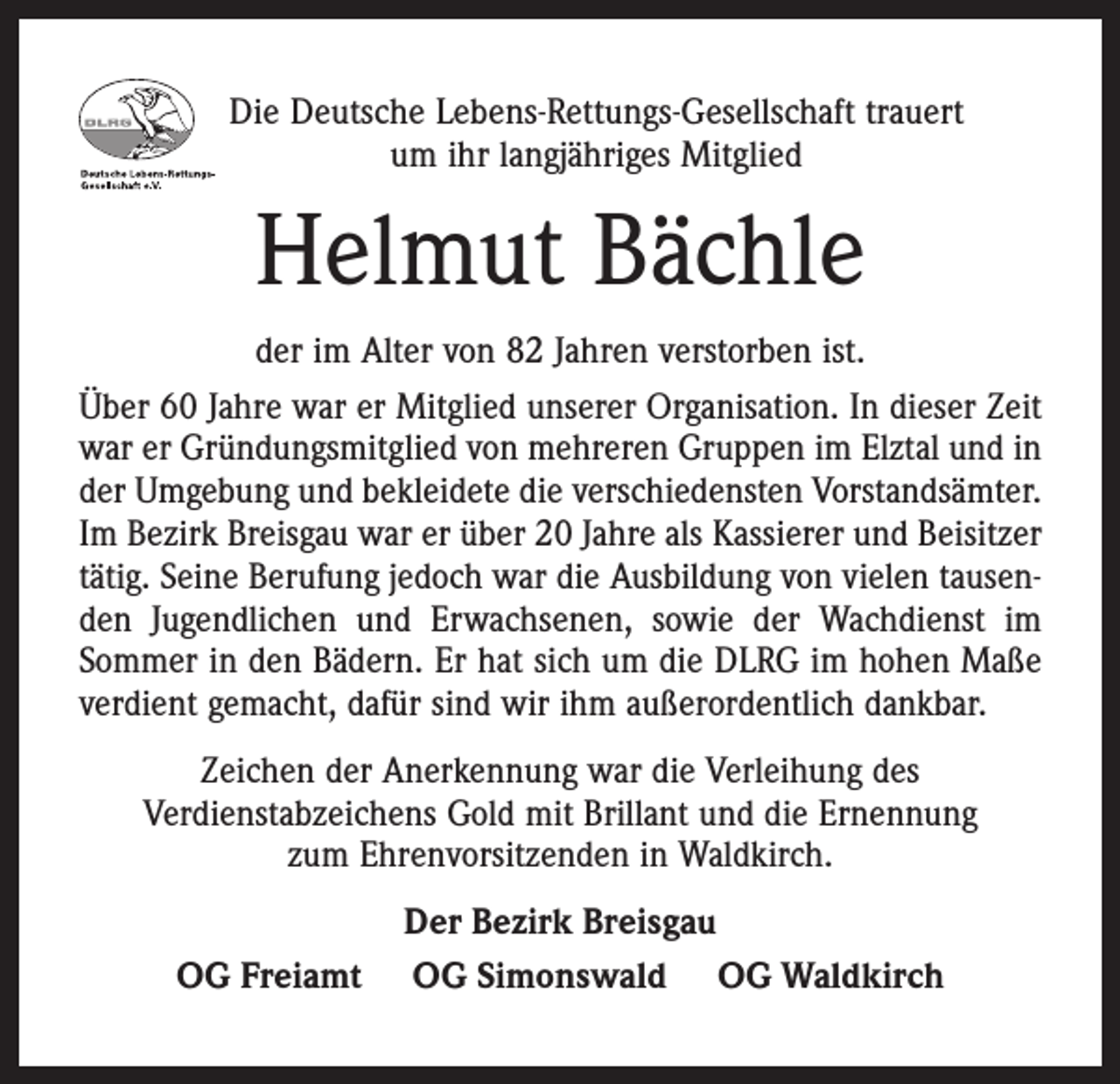 <p>Die Deutsche Lebens-Rettungs-Gesellschaft trauert<br />um ihr langjähriges Mitglied</p><p>Helmut Bächle<br />der im Alter von 82 Jahren verstorben ist.<br />Über 60 Jahre war er Mitglied unserer Organisation. In dieser Zeit<br />war er Gründungsmitglied von mehreren Gruppen im Elztal und in<br />der Umgebung und bekleidete die verschiedensten Vorstandsämter.<br />Im Bezirk Breisgau war er über 20 Jahre als Kassierer und Beisitzer<br />tätig. Seine Berufung jedoch war die Ausbildung von vielen tausenden Jugendlichen und Erwachsenen, sowie der Wachdienst im<br />Sommer in den Bädern. Er hat sich um die DLRG im hohen Maße<br />verdient gemacht, dafür sind wir ihm außerordentlich dankbar.<br />Zeichen der Anerkennung war die Verleihung des<br />Verdienstabzeichens Gold mit Brillant und die Ernennung<br />zum Ehrenvorsitzenden in Waldkirch.<br />OG Freiamt</p><p>Der Bezirk Breisgau<br />OG Simonswald OG Waldkirch</p>