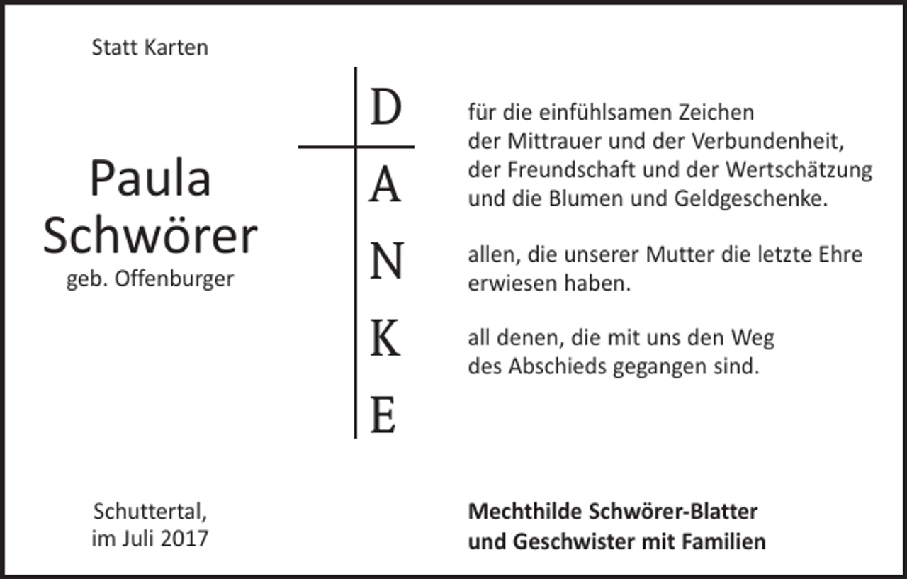 <p>Statt Karten</p><p>Paula<br />Schwörer<br />geb. Offenburger</p><p>Schuttertal,<br />im Juli 2017</p><p>D<br />A<br />N<br />K<br />E</p><p>für die einfühlsamen Zeichen<br />der Mittrauer und der Verbundenheit,<br />der Freundschaft und der Wertschätzung<br />und die Blumen und Geldgeschenke.<br />allen, die unserer Mutter die letzte Ehre<br />erwiesen haben.<br />all denen, die mit uns den Weg<br />des Abschieds gegangen sind.</p><p>Mechthilde Schwörer-Blatter<br />und Geschwister mit Familien</p>