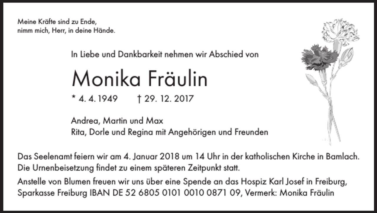<p>Meine Kräfte sind zu Ende,<br />nimm mich, Herr, in deine Hände.</p><p>In Liebe und Dankbarkeit nehmen wir Abschied von</p><p>Monika Fräulin<br />* 4. 4. 1949 † 29. 12. 2017<br />Andrea, Martin und Max<br />Rita, Dorle und Regina mit Angehörigen und Freunden<br />Das Seelenamt feiern wir am 4. Januar 2018 um 14 Uhr in der katholischen Kirche in Bamlach.<br />Die Urnenbeisetzung findet zu einem späteren Zeitpunkt statt.<br />Anstelle von Blumen freuen wir uns über eine Spende an das Hospiz Karl Josef in Freiburg,<br />Sparkasse Freiburg IBAN DE 52 6805 0101 001871 09, Vermerk: Monika Fräulin</p>