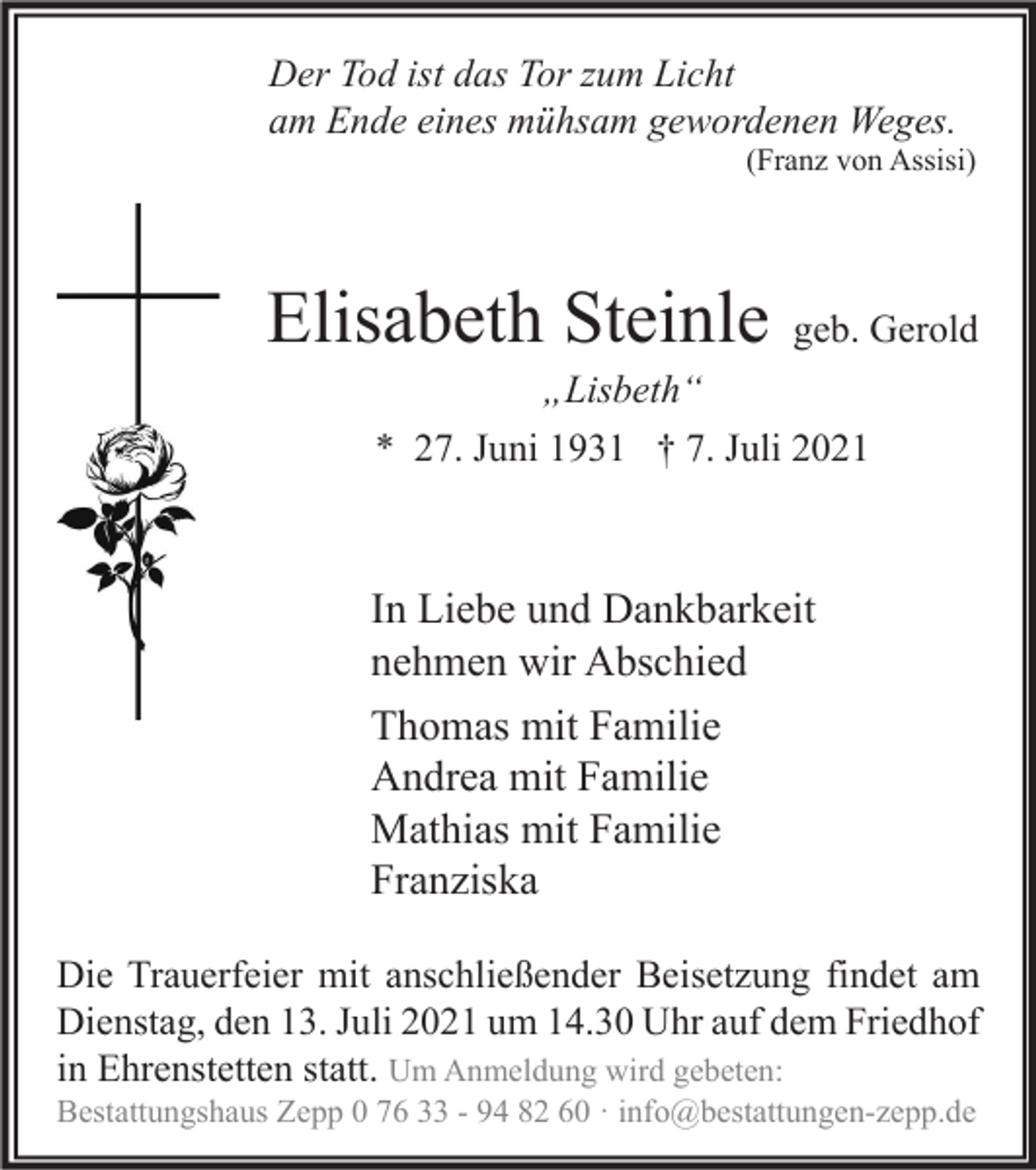 <p>Der Tod ist das Tor zum Licht<br />am Ende eines mühsam gewordenen Weges.</p><p>(Franz von Assisi)</p><p>Elisabeth Steinle</p><p>geb. Gerold</p><p>„Lisbeth“<br />* 27. Juni 1931 † 7. Juli 2021</p><p>In Liebe und Dankbarkeit<br />nehmen wir Abschied<br />Thomas mit Familie<br />Andrea mit Familie<br />Mathias mit Familie<br />Franziska<br />Die Trauerfeier mit anschließender Beisetzung findet am<br />Dienstag, den 13. Juli 2021 um 14.30 Uhr auf dem Friedhof<br />in Ehrenstetten statt. Um Anmeldung wird gebeten:</p><p>Bestattungshaus Zepp 0 76 33 - 94 82 60 · info@bestattungen-zepp.de</p>