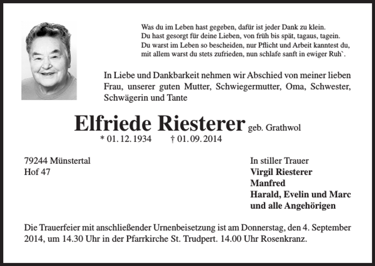 <p>Was du im Leben hast gegeben, dafür ist jeder Dank zu klein.<br />Du hast gesorgt für deine Lieben, von früh bis spät, tagaus, tagein.<br />Du warst im Leben so bescheiden, nur Pflicht und Arbeit kanntest du,<br />mit allem warst du stets zufrieden, nun schlafe sanft in ewiger Ruh`.</p><p>In Liebe und Dankbarkeit nehmen wir Abschied von meiner lieben<br />Frau, unserer guten Mutter, Schwiegermutter, Oma, Schwester,<br />Schwägerin und Tante</p><p>Elfriede<br />Riesterer<br />geb. Grathwol<br />* 01. 12. 1934<br />† 01. 09. 2014<br />79244 Münstertal<br />In stiller Trauer<br />Hof 47<br />Virgil Riesterer<br />Manfred</p><p>Harald, Evelin und Marc</p><p>und alle Angehörigen<br />Die Trauerfeier mit anschließender Urnenbeisetzung ist am Donnerstag, den 4. September<br />2014, um 14.30 Uhr in der Pfarrkirche St. Trudpert. 14.00 Uhr Rosenkranz.</p>