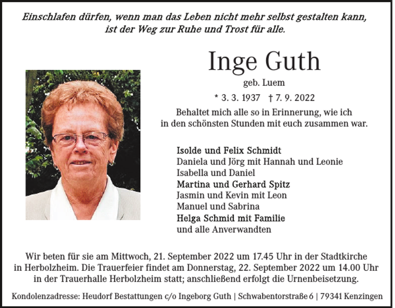 <p>Inge Guth<br />geb. Luem<br />* 3. 3. 1937 † 7. 9. 2022<br />Behaltet mich alle so in Erinnerung, wie ich<br />in den schönsten Stunden mit euch zusammen war.</p><p>Daniela und Jörg mit Hannah und Leonie<br />Isabella und Daniel<br />Jasmin und Kevin mit Leon<br />Manuel und Sabrina<br />und alle Anverwandten<br />Wir beten für sie am Mittwoch, 21. September 2022 um 17.45 Uhr in der Stadtkirche<br />in Herbolzheim. Die Trauerfeier findet am Donnerstag, 22. September 2022 um 14.00 Uhr<br />in der Trauerhalle Herbolzheim statt; anschließend erfolgt die Urnenbeisetzung.<br />Kondolenzadresse: Heudorf Bestattungen c/o Ingeborg Guth | Schwabentorstraße 6 | 79341 Kenzingen</p>