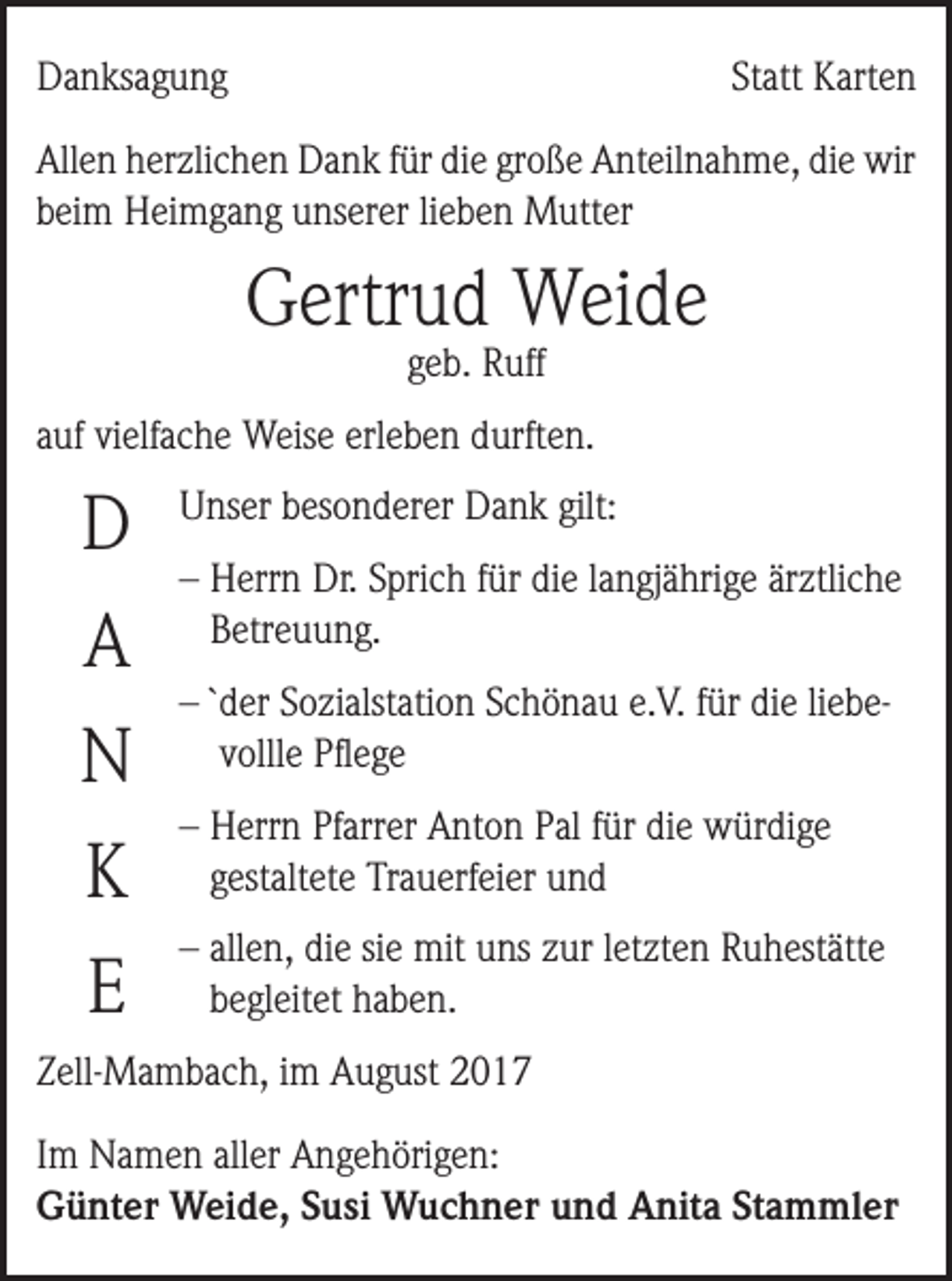<p>Danksagung</p><p>Statt Karten</p><p>Allen herzlichen Dank für die große Anteilnahme, die wir<br />beim Heimgang unserer lieben Mutter</p><p>Gertrud Weide<br />geb. Ruff</p><p>auf vielfache Weise erleben durften.</p><p>D<br />A<br />N</p><p>Unser besonderer Dank gilt:<br />–H<br />errn Dr. Sprich für die langjährige ärztliche<br />Betreuung.<br />– `der Sozialstation Schönau e.V. für die liebevollle Pflege</p><p>K</p><p>–H<br />errn Pfarrer Anton Pal für die würdige<br />gestaltete Trauerfeier und</p><p>E</p><p>– a llen, die sie mit uns zur letzten Ruhestätte<br />begleitet haben.</p><p>Zell-Mambach, im August 2017<br />Im Namen aller Angehörigen:<br />Günter Weide, Susi Wuchner und Anita Stammler</p>