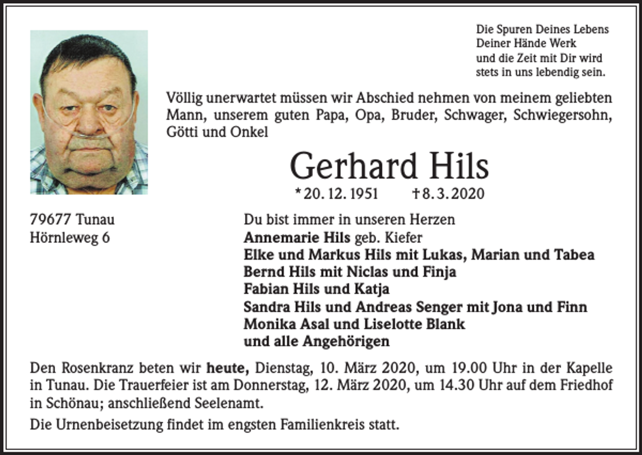 <p>Die Spuren Deines Lebens<br />Deiner Hände Werk<br />und die Zeit mit Dir wird<br />stets in uns lebendig sein.</p><p>Völlig unerwartet müssen wir Abschied nehmen von meinem geliebten<br />Mann, unserem guten Papa, Opa, Bruder, Schwager, Schwiegersohn,<br />Götti und Onkel</p><p>Gerhard Hils<br />* 20. 12. 1951 † 8. 3. 2020</p><p>79677 Tunau<br />Hörnleweg 6</p><p>Du bist immer in unseren Herzen<br />Annemarie Hils geb. Kiefer<br />Elke und Markus Hils mit Lukas, Marian und Tabea<br />Bernd Hils mit Niclas und Finja<br />Fabian Hils und Katja<br />Sandra Hils und Andreas Senger mit Jona und Finn<br />Monika Asal und Liselotte Blank<br />und alle Angehörigen</p><p>Den Rosenkranz beten wir heute, Dienstag, 10. März 2020, um 19.00 Uhr in der Kapelle<br />in Tunau. Die Trauerfeier ist am Donnerstag, 12. März 2020, um 14.30 Uhr auf dem Friedhof<br />in S­ chönau; anschließend Seelenamt.<br />Die Urnenbeisetzung findet im engsten Familienkreis statt.</p>