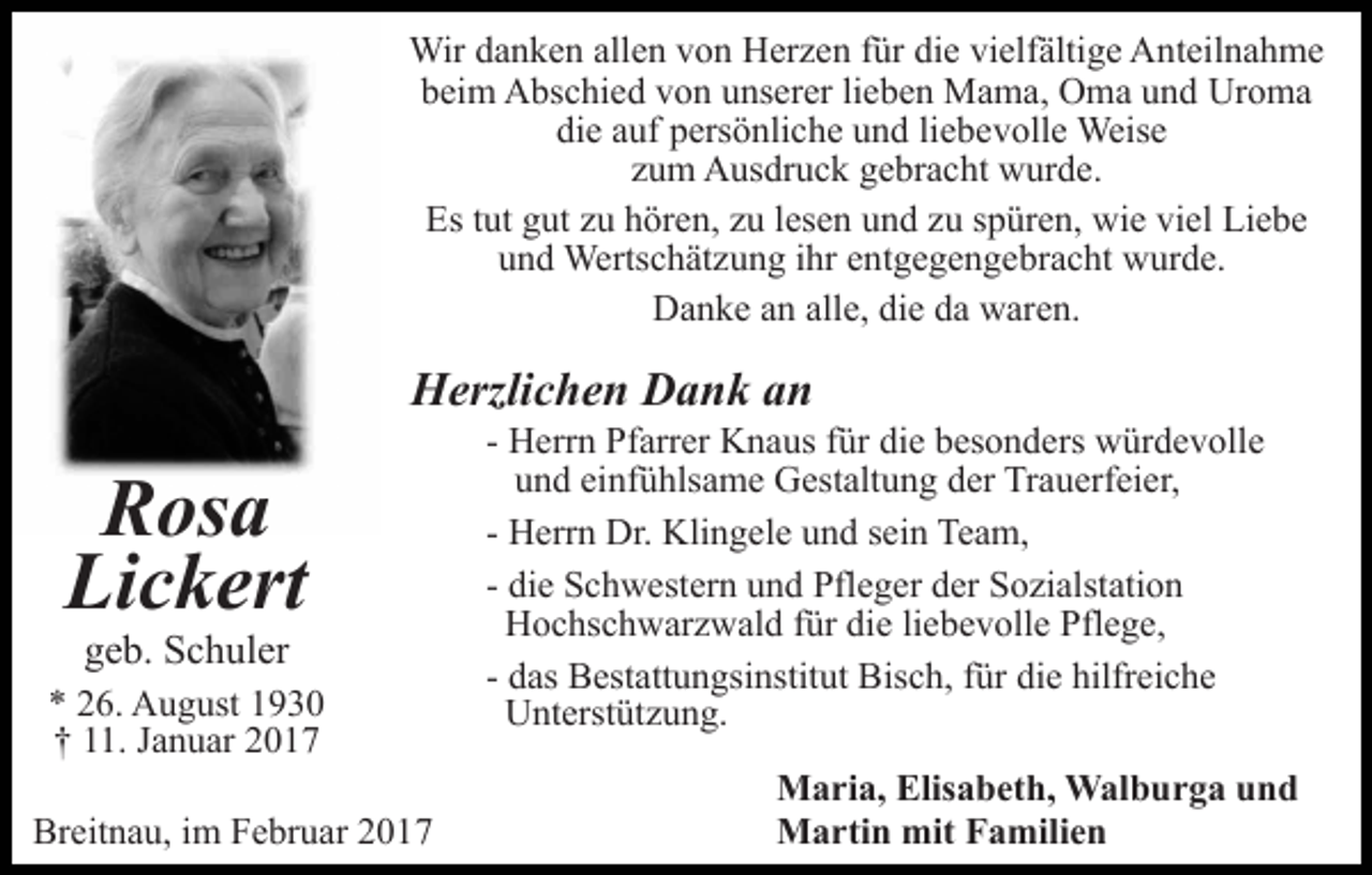 <p>Wir danken allen von Herzen für die vielfältige Anteilnahme<br />beim Abschied von unserer lieben Mama, Oma und Uroma<br />die auf persönliche und liebevolle Weise<br />zum Ausdruck gebracht wurde.<br />Es tut gut zu hören, zu lesen und zu spüren, wie viel Liebe<br />und Wertschätzung ihr entgegengebracht wurde.<br />Danke an alle, die da waren.</p><p>Herzlichen Dank an</p><p>Rosa<br />Lickert<br />geb. Schuler<br />* 26. August 1930<br />† 11. Januar 2017<br />Breitnau, im Februar 2017</p><p>- Herrn Pfarrer Knaus für die besonders würdevolle<br />und einfühlsame Gestaltung der Trauerfeier,<br />- Herrn Dr. Klingele und sein Team,<br />- die Schwestern und Pfleger der Sozialstation<br />Hochschwarzwald für die liebevolle Pflege,<br />- das Bestattungsinstitut Bisch, für die hilfreiche<br />Unterstützung.<br />Maria, Elisabeth, Walburga und<br />Martin mit Familien</p>