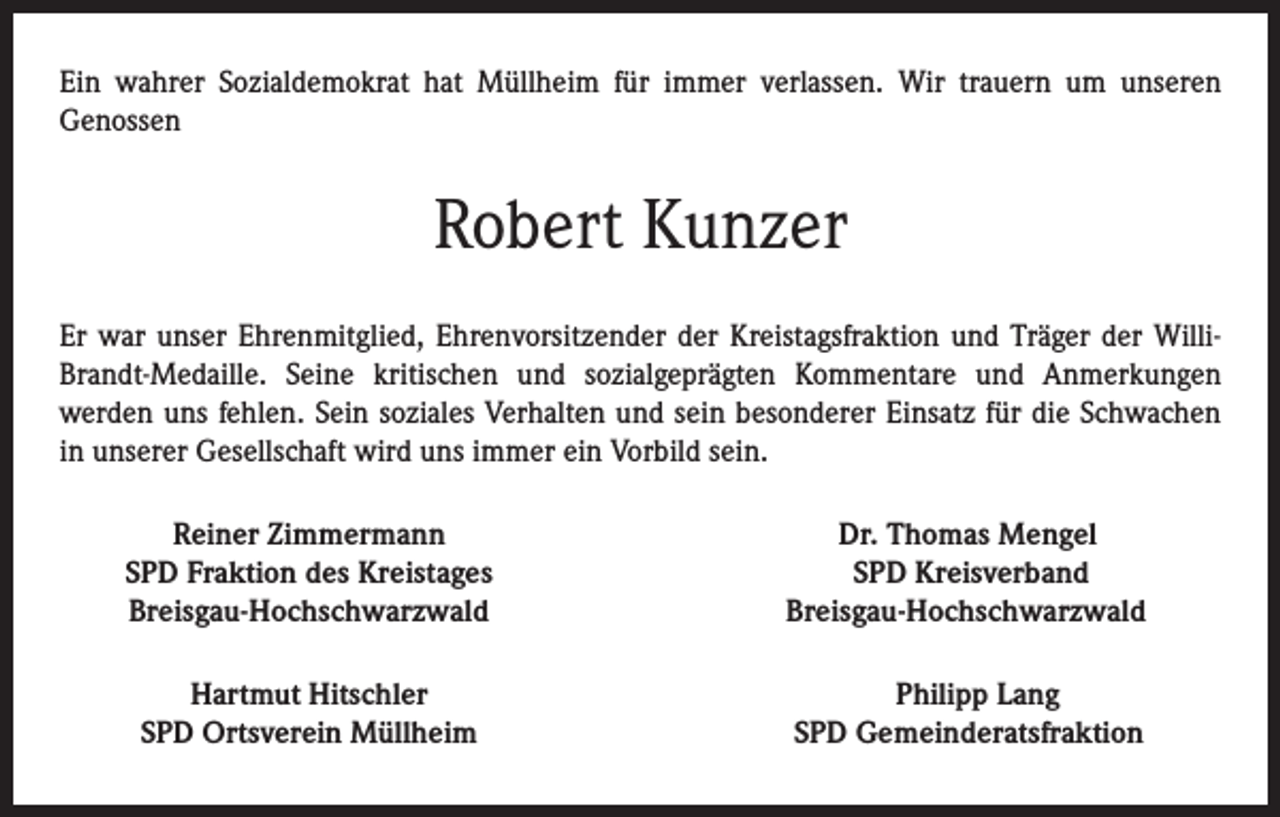 <p>Ein wahrer Sozialdemokrat hat Müllheim für immer verlassen. Wir trauern um unseren<br />Genossen</p><p>Robert Kunzer<br />Er war unser Ehrenmitglied, Ehrenvorsitzender der Kreistagsfraktion und Träger der WilliBrandt-Medaille. Seine kritischen und sozialgeprägten Kommentare und Anmerkungen<br />werden uns fehlen. Sein soziales Verhalten und sein besonderer Einsatz für die Schwachen<br />in unserer Gesellschaft wird uns immer ein Vorbild sein.</p><p>Reiner Zimmermann<br />SPD Fraktion des Kreistages<br />Breisgau-Hochschwarzwald</p><p>Dr. Thomas Mengel<br />SPD Kreisverband<br />Breisgau-Hochschwarzwald</p><p>Hartmut Hitschler<br />SPD Ortsverein Müllheim</p><p>Philipp Lang<br />SPD Gemeinderatsfraktion</p>