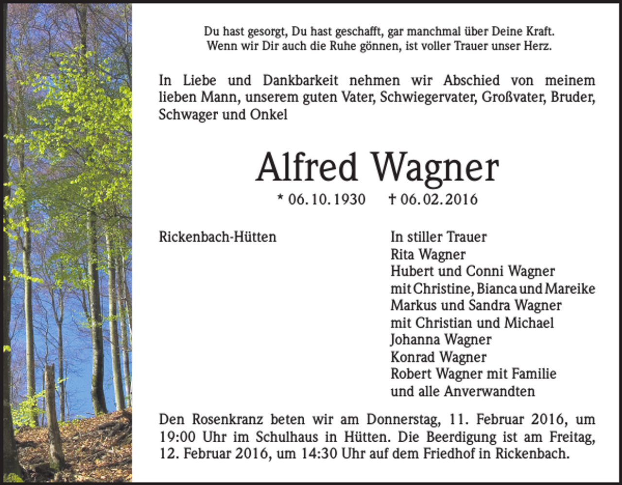 <p>Du hast gesorgt, Du hast geschafft, gar manchmal über Deine Kraft.<br />Wenn wir Dir auch die Ruhe gönnen, ist voller Trauer unser Herz.</p><p>In Liebe und Dankbarkeit nehmen wir Abschied von meinem<br />lieben Mann, unserem guten Vater, Schwiegervater, Großvater, Bruder,<br />Schwager und Onkel</p><p>Alfred Wagner<br />* 06. 10. 1930 † 06. 02. 2016</p><p>Rickenbach-Hütten</p><p>In stiller Trauer<br />Rita Wagner<br />Hubert und Conni Wagner<br />mit Christine, Bianca und Mareike<br />Markus und Sandra Wagner<br />mit Christian und Michael<br />Johanna Wagner<br />Konrad Wagner<br />Robert Wagner mit Familie<br />und alle Anverwandten</p><p>Den Rosenkranz beten wir am Donnerstag, 11. Februar 2016, um<br />19:00 Uhr im Schulhaus in Hütten. Die Beerdigung ist am Freitag,<br />12. Februar 2016, um 14:30 Uhr auf dem Friedhof in Rickenbach.</p>