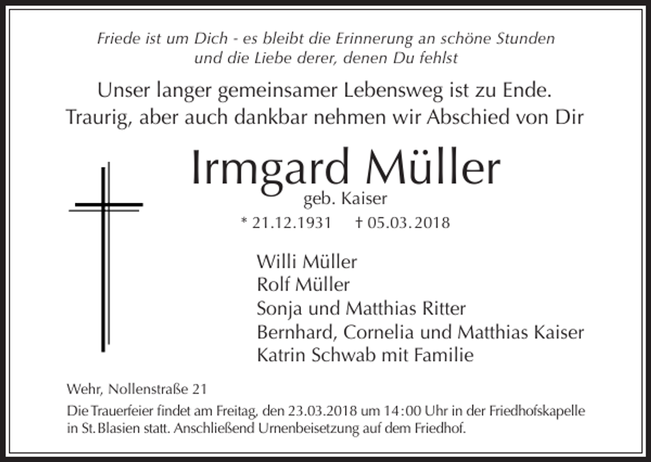 <p>Friede ist um Dich - es bleibt die Erinnerung an schöne Stunden<br />und die Liebe derer, denen Du fehlst</p><p>Unser langer gemeinsamer Lebensweg ist zu Ende.<br />Traurig, aber auch dankbar nehmen wir Abschied von Dir</p><p>Irmgard Müller<br />geb. Kaiser</p><p>* 21.12.1931</p><p>† 05.03. 2018</p><p>Willi Müller<br />Rolf Müller<br />Sonja und Matthias Ritter<br />Bernhard, Cornelia und Matthias Kaiser<br />Katrin Schwab mit Familie<br />Wehr, Nollenstraße 21<br />Die Trauerfeier findet am Freitag, den 23.03.2018 um 14 : 00 Uhr in der Friedhofskapelle<br />in St. Blasien statt. Anschließend Urnenbeisetzung auf dem Friedhof.</p>