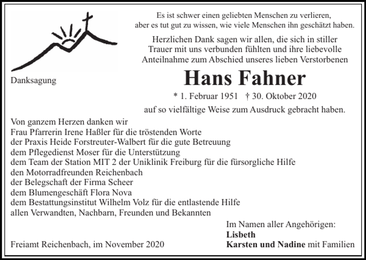 <p>Es ist schwer einen geliebten Menschen zu verlieren,<br />aber es tut gut zu wissen, wie viele Menschen ihn geschätzt haben.</p><p>Herzlichen Dank sagen wir allen, die sich in stiller<br />Trauer mit uns verbunden fühlten und ihre liebevolle<br />Anteilnahme zum Abschied unseres lieben Verstorbenen<br />Danksagung</p><p>Hans Fahner<br />* 1. Februar 1951 † 30. Oktober 2020<br />auf so vielfältige Weise zum Ausdruck gebracht haben.</p><p>Von ganzem Herzen danken wir<br />Frau Pfarrerin Irene Haßler für die tröstenden Worte<br />der Praxis Heide Forstreuter-Walbert für die gute Betreuung<br />dem Pflegedienst Moser für die Unterstützung<br />dem Team der Station MIT 2 der Uniklinik Freiburg für die fürsorgliche Hilfe<br />den Motorradfreunden Reichenbach<br />der Belegschaft der Firma Scheer<br />dem Blumengeschäft Flora Nova<br />dem Bestattungsinstitut Wilhelm Volz für die entlastende Hilfe<br />allen Verwandten, Nachbarn, Freunden und Bekannten<br />Im Namen aller Angehörigen:<br />Lisbeth<br />Freiamt Reichenbach, im November 2020<br />Karsten und Nadine mit Familien</p>
