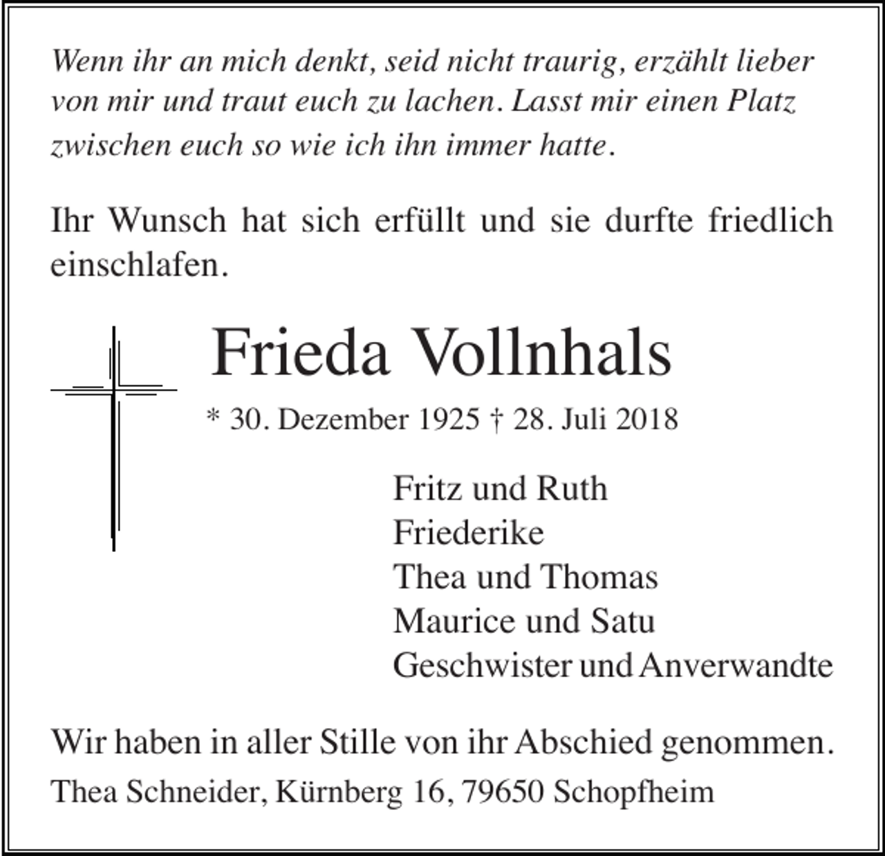 <p>Wenn ihr an mich denkt, seid nicht traurig, erzählt lieber<br />von mir und traut euch zu lachen. Lasst mir einen Platz<br />zwischen euch so wie ich ihn immer hatte.</p><p>Ihr Wunsch hat sich erfüllt und sie durfte friedlich<br />einschlafen.</p><p>Frieda Vollnhals<br />* 30. Dezember 1925 † 28. Juli 2018</p><p>Fritz und Ruth<br />Friederike<br />Thea und Thomas<br />Maurice und Satu<br />Geschwister und Anverwandte<br />Wir haben in aller Stille von ihr Abschied genommen.<br />Thea Schneider, Kürnberg 16, 79650 Schopfheim</p>