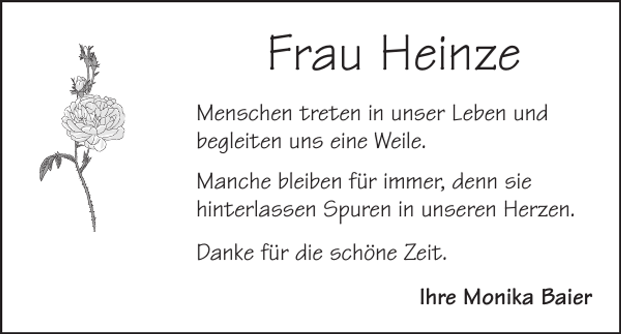 <p>Frau Heinze<br />Menschen treten in unser Leben und<br />begleiten uns eine Weile.<br />Manche bleiben für immer, denn sie<br />hinterlassen Spuren in unseren Herzen.<br />Danke für die schöne Zeit.<br />Ihre Monika Baier</p>