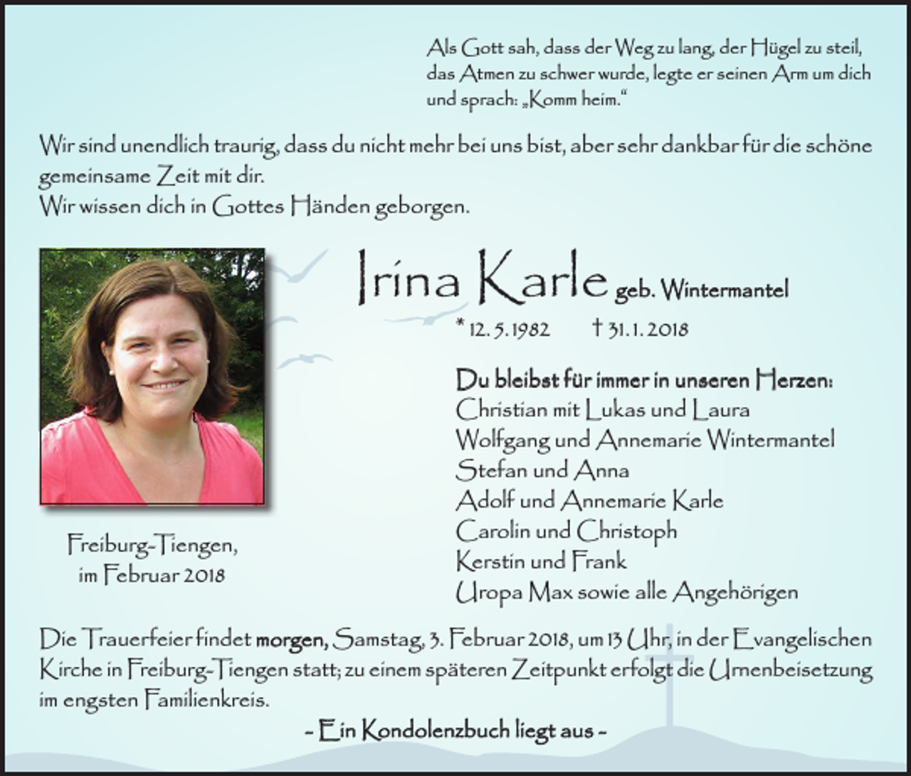 <p>Als Gott sah, dass der Weg zu lang, der Hügel zu steil,<br />das Atmen zu schwer wurde, legte er seinen Arm um dich<br />und sprach: „Komm heim.“</p><p>Wir sind unendlich traurig, dass du nicht mehr bei uns bist, aber sehr dankbar für die schöne<br />gemeinsame Zeit mit dir.<br />Wir wissen dich in Gottes Händen geborgen.</p><p>Irina Karle</p><p>geb. Wintermantel<br />* 12. 5. 1982 † 31. 1. 2018</p><p>Freiburg-Tiengen,<br />im Februar 2018</p><p>Du bleibst für immer in unseren Herzen:<br />Christian mit Lukas und Laura<br />Wolfgang und Annemarie Wintermantel<br />Stefan und Anna<br />Adolf und Annemarie Karle<br />Carolin und Christoph<br />Kerstin und Frank<br />Uropa Max sowie alle Angehörigen</p><p>Die Trauerfeier findet morgen, Samstag, 3. Februar 2018, um 13 Uhr, in der Evangelischen<br />Kirche in Freiburg-Tiengen statt; zu einem späteren Zeitpunkt erfolgt die Urnenbeisetzung<br />im engsten Familienkreis.<br />- Ein Kondolenzbuch liegt aus -</p>