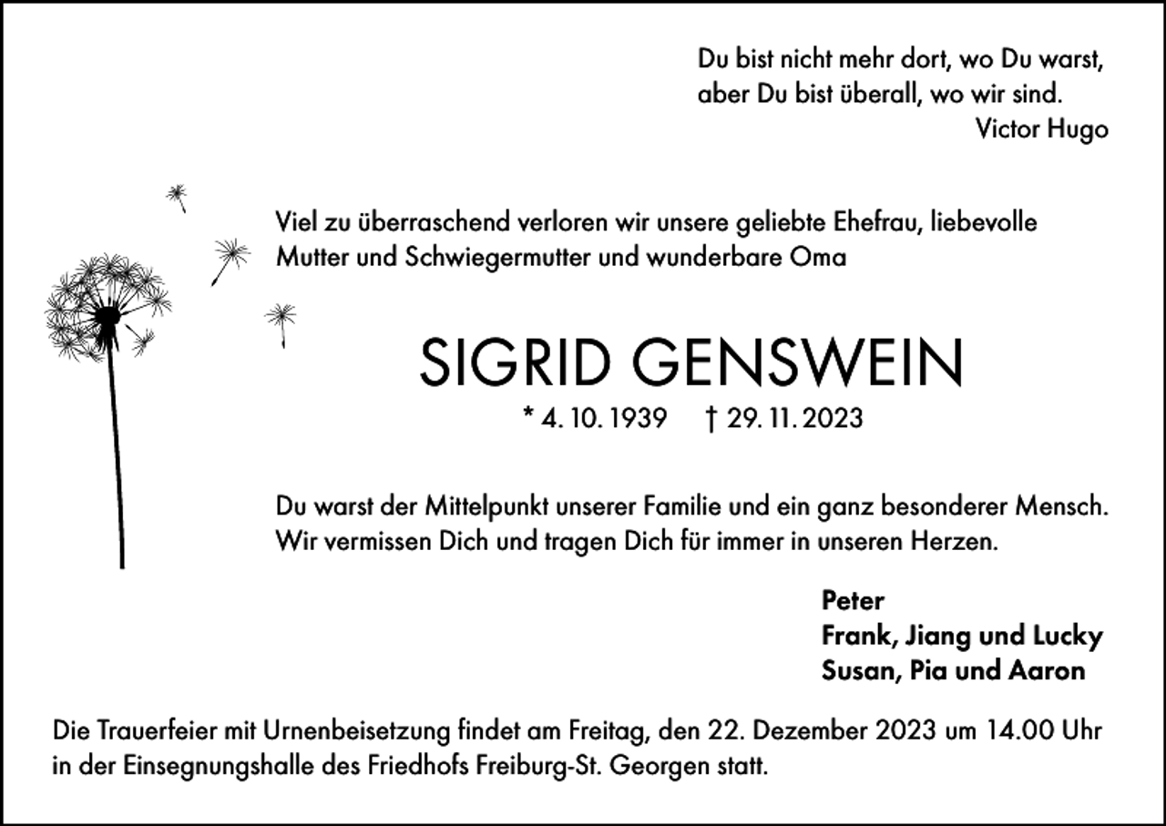 <p>Du bist nicht mehr dort, wo Du warst,<br />aber Du bist überall, wo wir sind.</p><p>Victor Hugo<br />Viel zu überraschend verloren wir unsere geliebte Ehefrau, liebevolle<br />Mutter und Schwiegermutter und wunderbare Oma</p><p>SIGRID GENSWEIN<br />* 4. 10. 1939</p><p>† 29. 11. 2023</p><p>Du warst der Mittelpunkt unserer Familie und ein ganz besonderer Mensch.<br />Wir vermissen Dich und tragen Dich für immer in unseren Herzen.<br />Peter<br />Frank, Jiang und Lucky<br />Susan, Pia und Aaron<br />Die Trauerfeier mit Urnenbeisetzung findet am Freitag, den 22. Dezember 2023 um 14.00 Uhr<br />in der Einsegnungshalle des Friedhofs Freiburg-St. Georgen statt.</p>