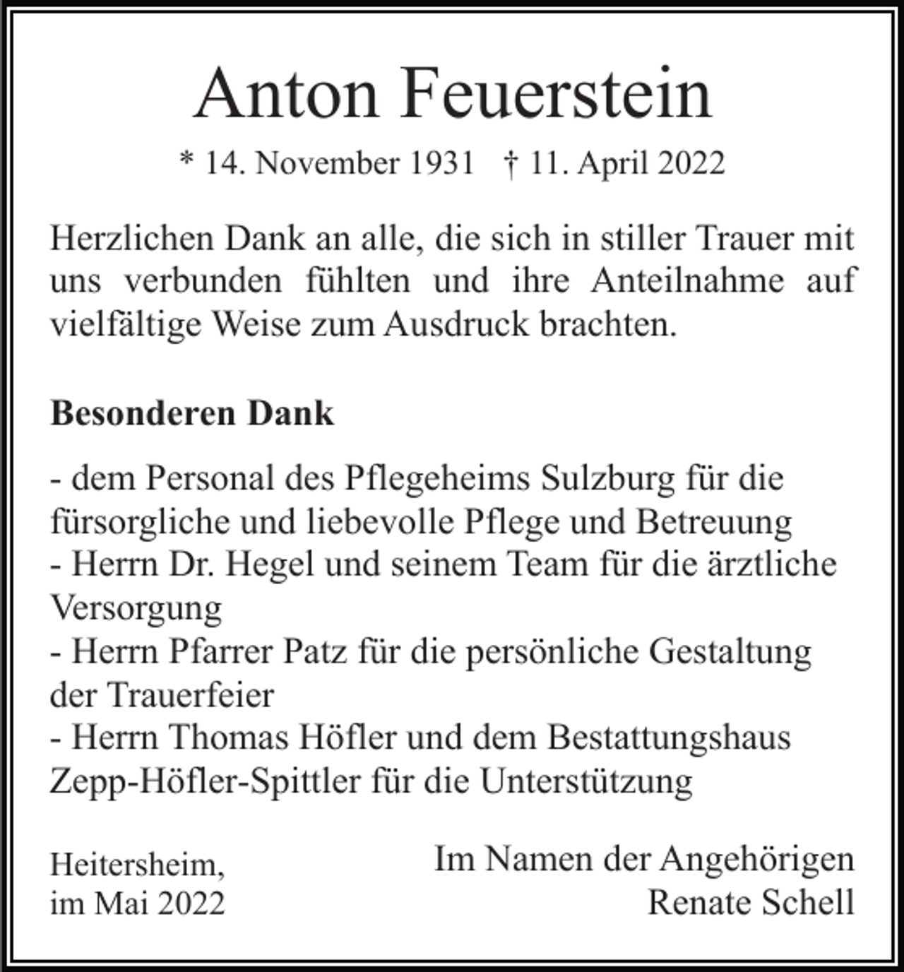 <p>Anton Feuerstein<br />* 14. November 1931 † 11. April 2022</p><p>Herzlichen Dank an alle, die sich in stiller Trauer mit<br />uns verbunden fühlten und ihre Anteilnahme auf<br />vielfältige Weise zum Ausdruck brachten.<br />Besonderen Dank<br />- dem Personal des Pflegeheims Sulzburg für die<br />fürsorgliche und liebevolle Pflege und Betreuung<br />- Herrn Dr. Hegel und seinem Team für die ärztliche<br />Versorgung<br />- Herrn Pfarrer Patz für die persönliche Gestaltung<br />der Trauerfeier<br />- Herrn Thomas Höfler und dem Bestattungshaus<br />Zepp-Höfler-Spittler für die Unterstützung<br />Heitersheim,<br />im Mai 2022</p><p>Im Namen der Angehörigen<br />Renate Schell</p>