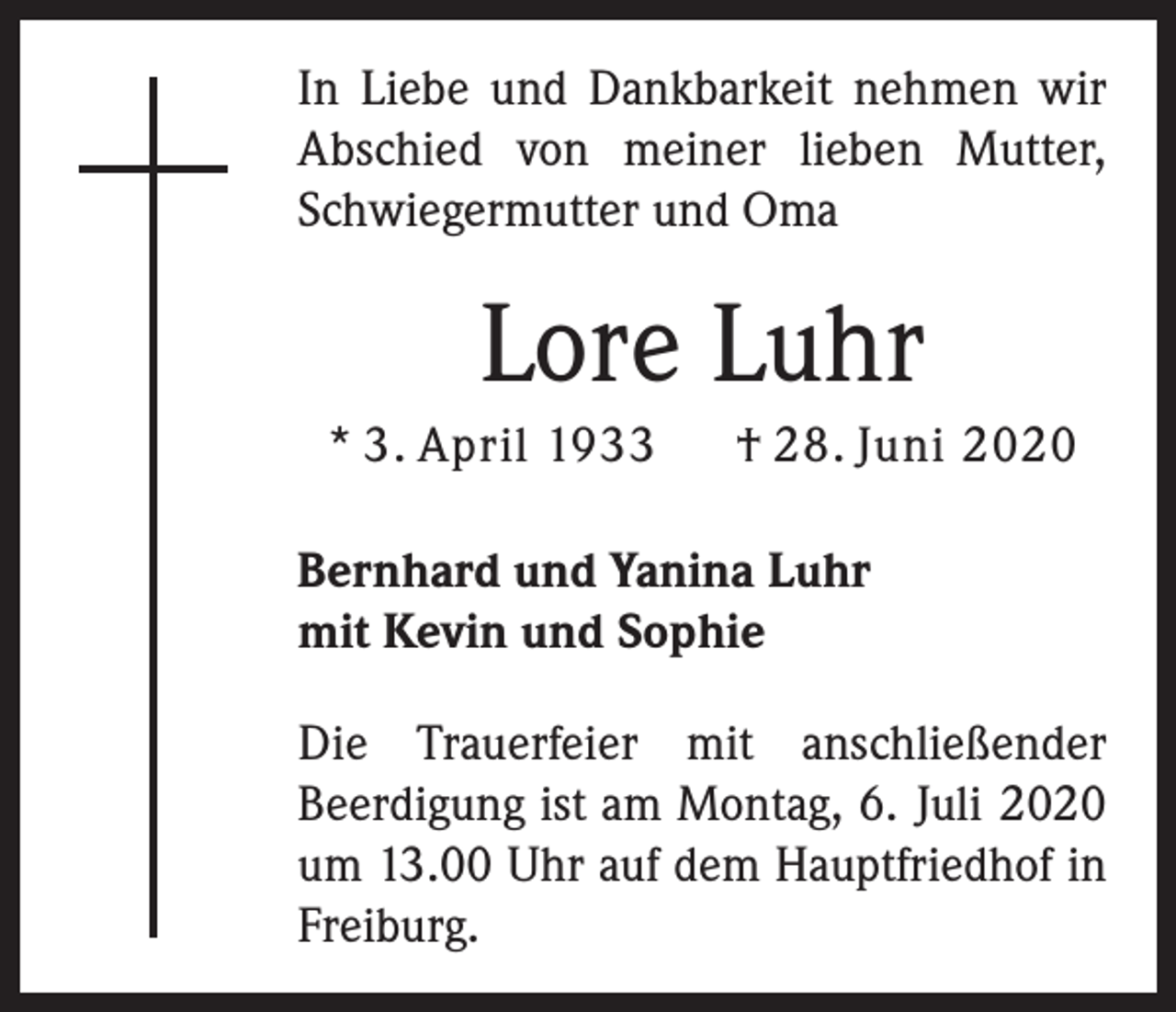 <p>In Liebe und Dankbarkeit nehmen wir<br />Abschied von meiner lieben Mutter,<br />Schwiegermutter und Oma</p><p>Lore Luhr<br />* 3. April 1933</p><p>† 28. Juni 2020</p><p>Bernhard und Yanina Luhr<br />mit Kevin und Sophie<br />Die Trauerfeier mit anschließender<br />Beerdigung ist am Montag, 6. Juli 2020<br />um 13.00 Uhr auf dem Hauptfriedhof in<br />Freiburg.</p>