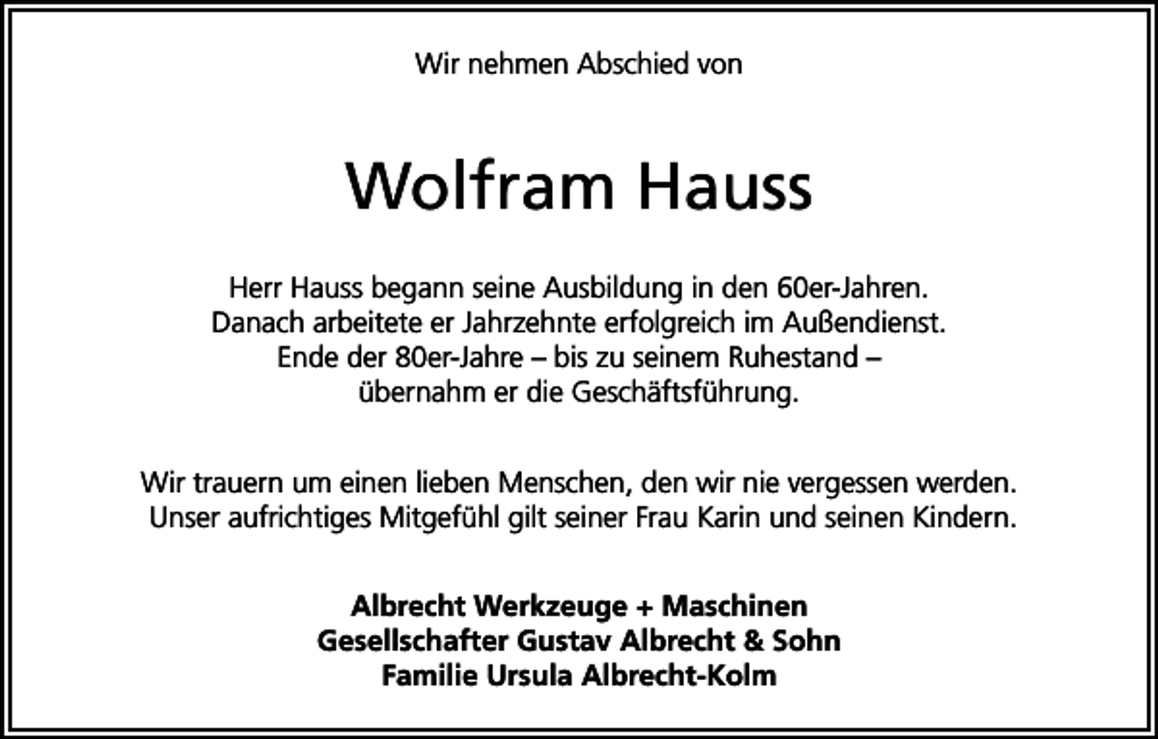 <p>Wir nehmen Abschied von</p><p>Wolfram Hauss<br />Herr Hauss begann seine Ausbildung in den 60er-Jahren.<br />Danach arbeitete er Jahrzehnte erfolgreich im Außendienst.<br />Ende der 80er-Jahre – bis zu seinem Ruhestand –<br />übernahm er die Geschäftsführung.<br />Wir trauern um einen lieben Menschen, den wir nie vergessen werden.<br />Unser aufrichtiges Mitgefühl gilt seiner Frau Karin und seinen Kindern.<br />Albrecht Werkzeuge + Maschinen<br />Gesellschafter Gustav Albrecht &amp; Sohn<br />Familie Ursula Albrecht-Kolm</p>