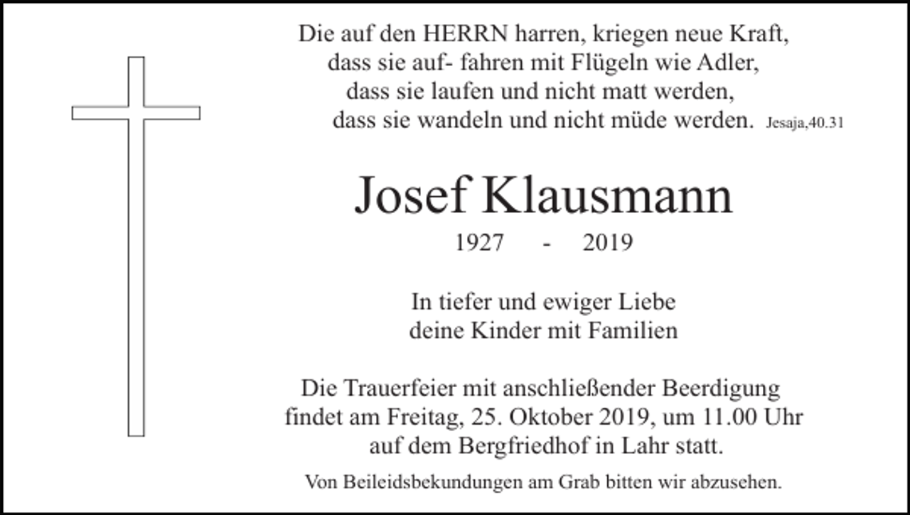 <p>Die auf den HERRN harren, kriegen neue Kraft,<br />dass sie auf- fahren mit Flügeln wie Adler,<br />dass sie laufen und nicht matt werden,<br />dass sie wandeln und nicht müde werden. Jesaja,40.31</p><p>Josef Klausmann<br />1927</p><p>-</p><p>2019</p><p>In tiefer und ewiger Liebe<br />deine Kinder mit Familien<br />Die Trauerfeier mit anschließender Beerdigung<br />findet am Freitag, 25. Oktober 2019, um 11.00 Uhr<br />auf dem Bergfriedhof in Lahr statt.<br />Von Beileidsbekundungen am Grab bitten wir abzusehen.</p>