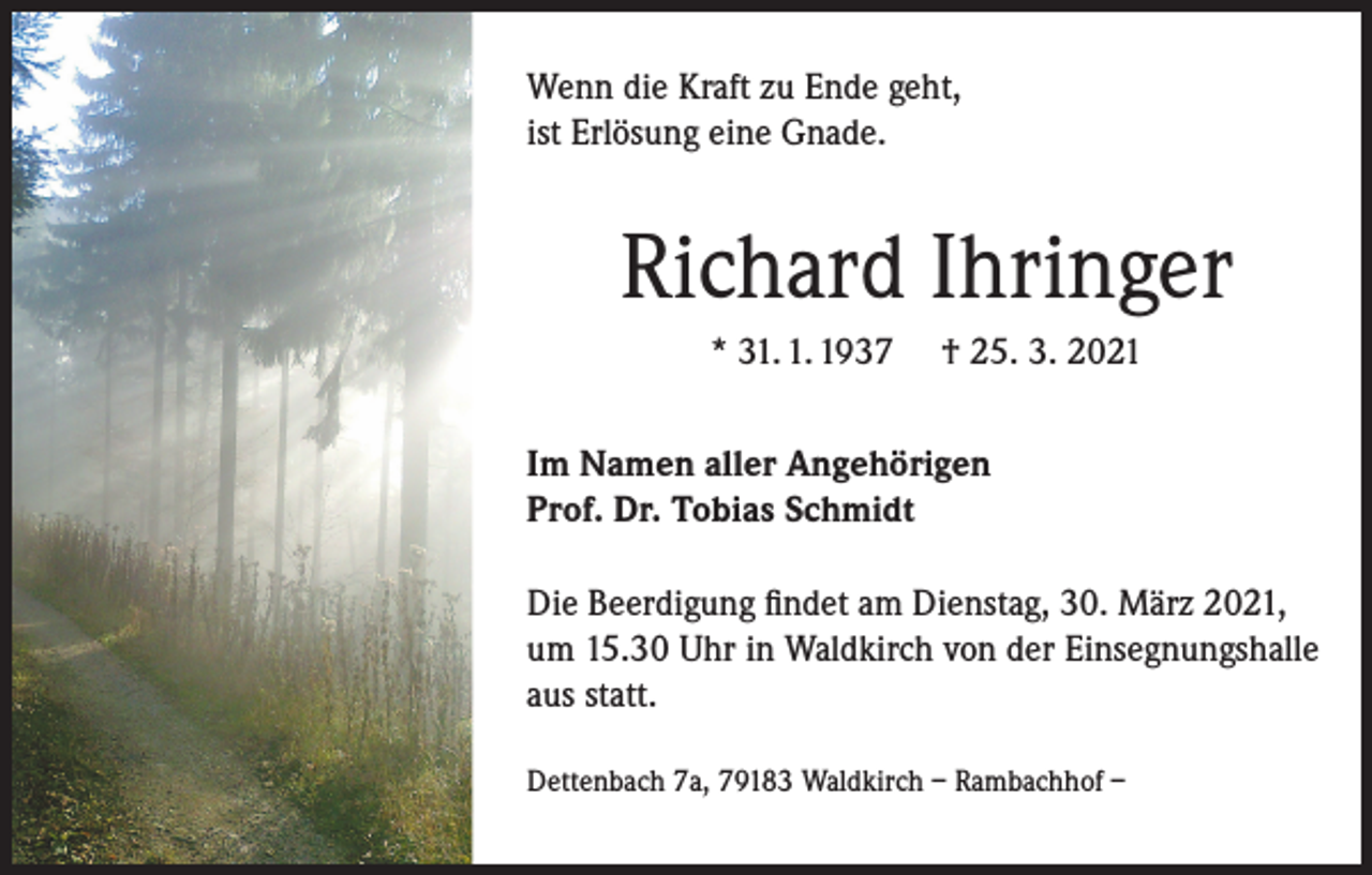 <p>Wenn die Kraft zu Ende geht,<br />ist Erlösung eine Gnade.</p><p>Richard Ihringer<br />* 31. 1. 1937</p><p>† 25. 3. 2021</p><p>Im Namen aller Angehörigen<br />Prof. Dr. Tobias Schmidt<br />Die Beerdigung findet am Dienstag, 30. März 2021,<br />um 15.30 Uhr in Waldkirch von der Einsegnungshalle<br />aus statt.<br />Dettenbach 7a, 79183 Waldkirch – Rambachhof –</p>