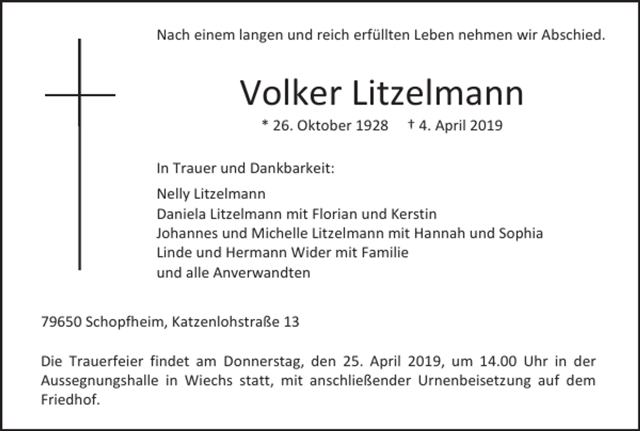 <p>Nach einem langen und reich erfüllten Leben nehmen wir Abschied.</p><p>Volker Litzelmann<br />* 26. Oktober 1928</p><p>† 4. April 2019</p><p>In Trauer und Dankbarkeit:<br />Nelly Litzelmann<br />Daniela Litzelmann mit Florian und Kerstin<br />Johannes und Michelle Litzelmann mit Hannah und Sophia<br />Linde und Hermann Wider mit Familie<br />und alle Anverwandten<br />79650 Schopfheim, Katzenlohstraße 13<br />Die Trauerfeier findet am Donnerstag, den 25. April 2019, um 14.00 Uhr in der<br />Aussegnungshalle in Wiechs statt, mit anschließender Urnenbeisetzung auf dem<br />Friedhof.</p>