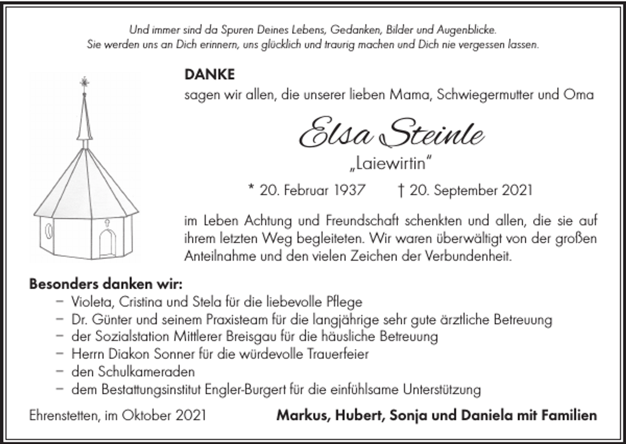 <p>Und immer sind da Spuren Deines Lebens, Gedanken, Bilder und Augenblicke.<br />Sie werden uns an Dich erinnern, uns glücklich und traurig machen und Dich nie vergessen lassen.</p><p>DANKE<br />sagen wir allen, die unserer lieben Mama, Schwiegermutter und Oma</p><p>Elsa Steinle<br />„Laiewirtin“</p><p>* 20. Februar 1937 † 20. September 2021<br />im Leben Achtung und Freundschaft schenkten und allen, die sie auf<br />ihrem letzten Weg begleiteten. Wir waren überwältigt von der großen<br />Anteilnahme und den vielen Zeichen der Verbundenheit.<br />Besonders danken wir:<br />– Violeta, Cristina und Stela für die liebevolle Pflege<br />– Dr. Günter und seinem Praxisteam für die langjährige sehr gute ärztliche Betreuung<br />– der Sozialstation Mittlerer Breisgau für die häusliche Betreuung<br />– Herrn Diakon Sonner für die würdevolle Trauerfeier<br />– den Schulkameraden<br />– dem Bestattungsinstitut Engler-Burgert für die einfühlsame Unterstützung<br />Ehrenstetten, im Oktober 2021</p><p>Markus, Hubert, Sonja und Daniela mit Familien</p>