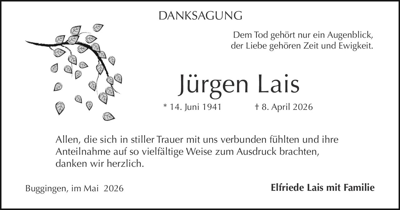 <p>DANKSAGUNG</p><p>Dem Tod gehört nur ein Augenblick,<br>der Liebe gehören Zeit und Ewigkeit.</p><p><strong>Jürgen Lais</strong><br>* 14. Juni 1941 † 8. April 2026</p><p>Allen, die sich in stiller Trauer mit uns verbunden fühlten und ihre<br>Anteilnahme auf so vielfältige Weise zum Ausdruck brachten,<br>danken wir herzlich.</p><p>Buggingen, im Mai 2026 <strong>Elfriede Lais mit Familie</strong></p>