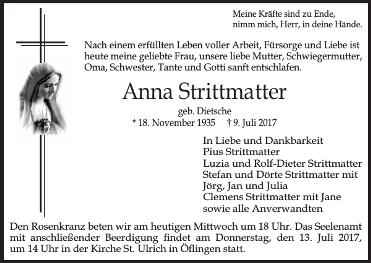 <p>Meine Kräfte sind zu Ende,<br />nimm mich, Herr, in deine Hände.</p><p>Nach einem erfüllten Leben voller Arbeit, Fürsorge und Liebe ist<br />heute meine geliebte Frau, unsere liebe Mutter, Schwiegermutter,<br />Oma, Schwester, Tante und Gotti sanft entschlafen.</p><p>Anna Strittmatter<br />geb. Dietsche<br />* 18. November 1935<br />9. Juli 2017</p><p>In Liebe und Dankbarkeit<br />Pius Strittmatter<br />Luzia und Rolf-Dieter Strittmatter<br />Stefan und Dörte Strittmatter mit<br />Jörg, Jan und Julia<br />Clemens Strittmatter mit Jane<br />sowie alle Anverwandten<br />Den Rosenkranz beten wir am heutigen Mittwoch um 18 Uhr. Das Seelenamt<br />mit anschließender Beerdigung ndet am Donnerstag, den 13. Juli 2017,<br />um 14 Uhr in der Kirche St. Ulrich in Öingen statt.</p>