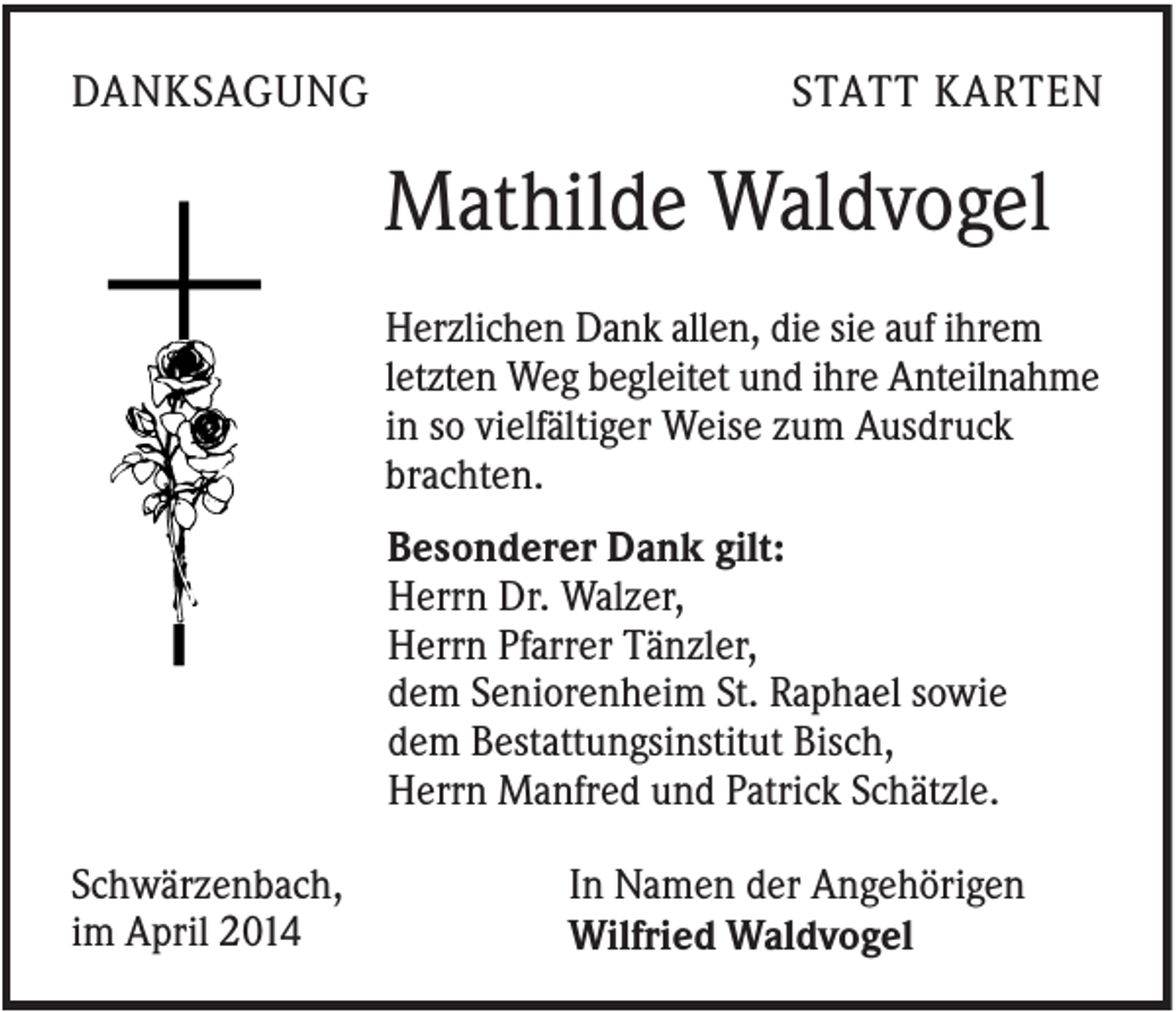 <p>DANKSAGUNG</p><p>STATT KARTEN</p><p>Mathilde Waldvogel<br />Herzlichen Dank allen, die sie auf ihrem<br />letzten Weg begleitet und ihre Anteilnahme<br />in so vielfältiger Weise zum Ausdruck<br />brachten.<br />Besonderer Dank gilt:<br />Herrn Dr. Walzer,<br />Herrn Pfarrer Tänzler,<br />dem Seniorenheim St. Raphael sowie<br />dem Bestattungsinstitut Bisch,<br />Herrn Manfred und Patrick Schätzle.<br />Schwärzenbach,<br />im April 2014</p><p>In Namen der Angehörigen<br />Wilfried Waldvogel</p>